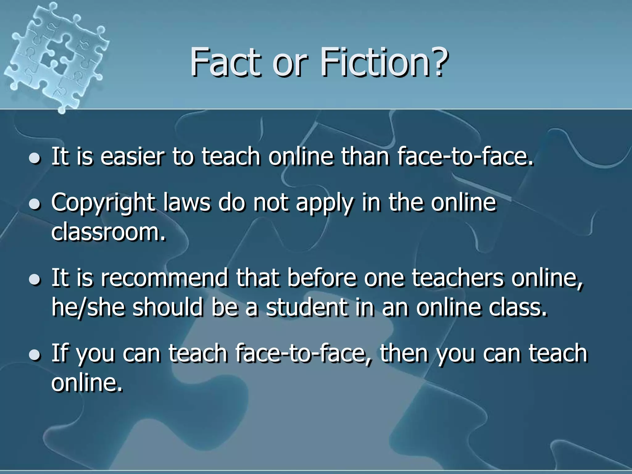 Fact or Fiction?It is easier to teach online than face-to-face. Copyright laws do not apply in the online classroom.It is recommend that before one teachers online, he/she should be a student in an online class.If you can teach face-to-face, then you can teach online.