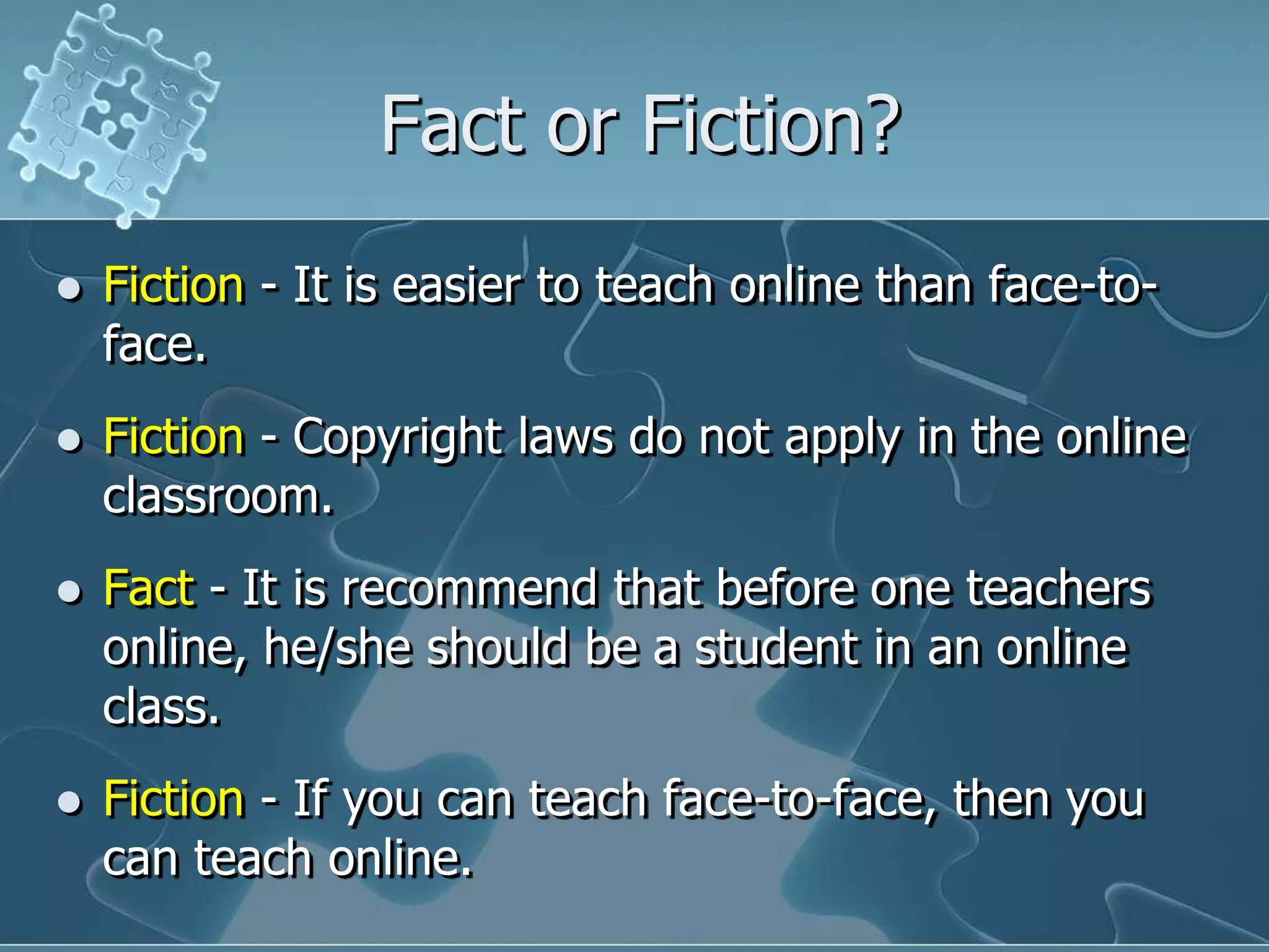 Fact or Fiction?Fiction -It is easier to teach online than face-to-face. Fiction -Copyright laws do not apply in the online classroom.Fact -It is recommend that before one teachers online, he/she should be a student in an online class.Fiction -If you can teach face-to-face, then you can teach online.