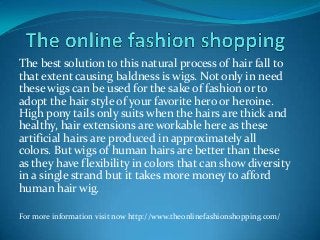 The best solution to this natural process of hair fall to
that extent causing baldness is wigs. Not only in need
these wigs can be used for the sake of fashion or to
adopt the hair style of your favorite hero or heroine.
High pony tails only suits when the hairs are thick and
healthy, hair extensions are workable here as these
artificial hairs are produced in approximately all
colors. But wigs of human hairs are better than these
as they have flexibility in colors that can show diversity
in a single strand but it takes more money to afford
human hair wig.
For more information visit now http://www.theonlinefashionshopping.com/
 