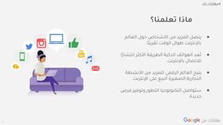 Confidential + Proprietary
‫تعلمنا؟‬ ‫ماذا‬
●‫العالم‬ ‫حول‬ ‫األشخاص‬ ‫من‬ ‫المزيد‬ ‫يتصل‬
‫ًا‬‫ب‬‫تقري‬ ‫الوقت‬ ‫طوال‬ ‫باإلنترنت‬.
●‫انت‬ ‫األكثر‬ ‫الطريقة‬ ‫الذكية‬ ‫الهواتف‬ ‫ُعد‬‫ت‬‫ًا‬‫ر‬‫شا‬
‫باإلنترنت‬ ‫لالتصال‬.
●‫األنشطة‬ ‫من‬ ‫للمزيد‬ ‫الرقمي‬ ‫العالم‬ ‫يتيح‬
‫اإلنترنت‬ ‫على‬ ‫البيع‬ ‫الصغيرة‬ ‫التجارية‬.
●‫ف‬ ‫وتوفير‬ ‫التطور‬ ‫التكنولوجيا‬ ‫ستواصل‬‫رص‬
‫جديدة‬.
 