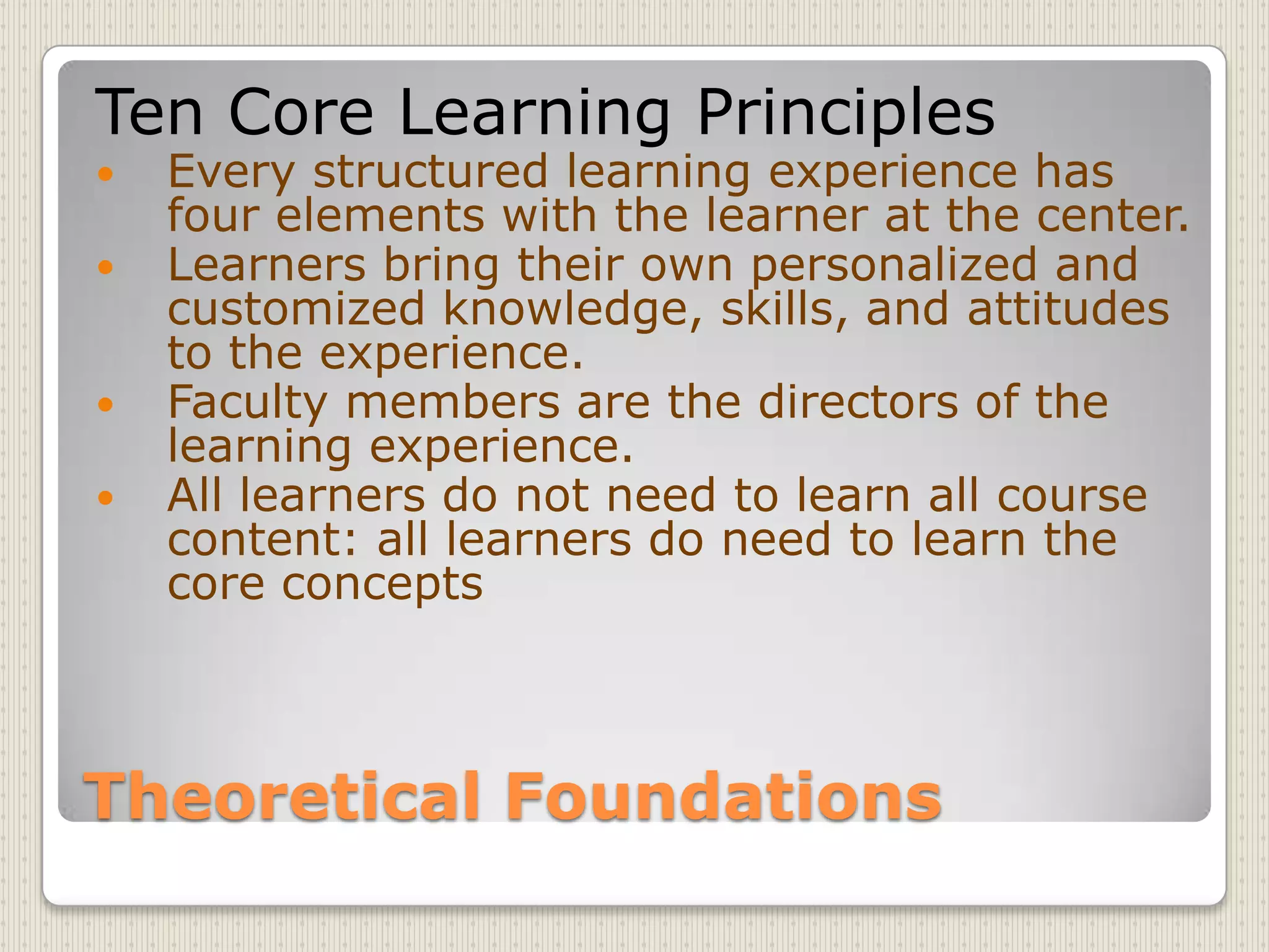 Theoretical FoundationsTen Core Learning PrinciplesEvery structured learning experience has four elements with the learner at the center.Learners bring their own personalized and customized knowledge, skills, and attitudes to the experience.Faculty members are the directors of the learning experience.All learners do not need to learn all course content: all learners do need to learn the core concepts