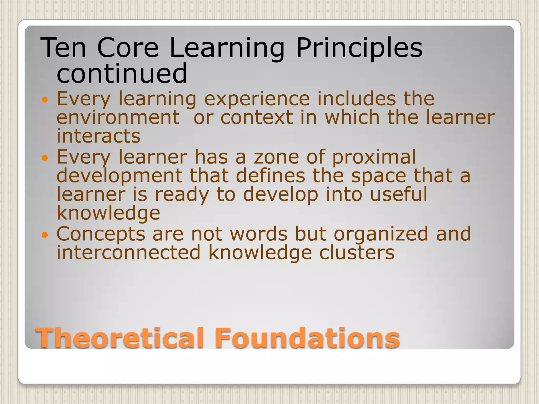 Theoretical FoundationsTen Core Learning Principles continuedEvery learning experience includes the environment  or context in which the learner interactsEvery learner has a zone of proximal development that defines the space that a learner is ready to develop into useful knowledgeConcepts are not words but organized and interconnected knowledge clusters