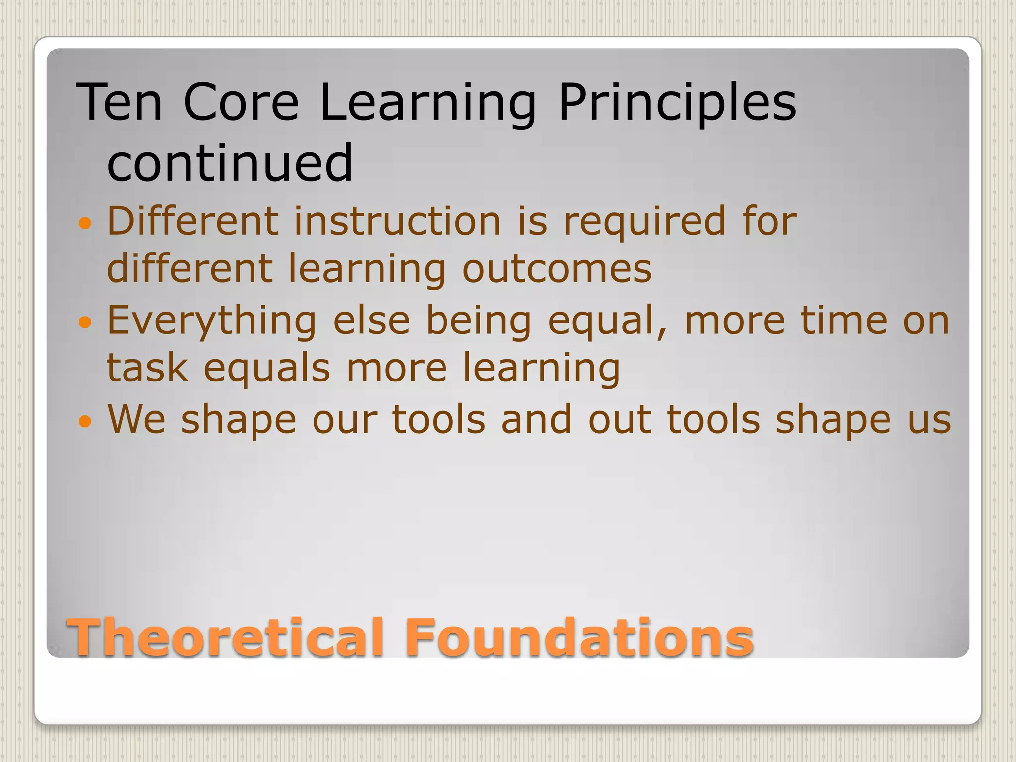 Theoretical FoundationsTen Core Learning Principles continuedDifferent instruction is required for different learning outcomesEverything else being equal, more time on task equals more learningWe shape our tools and out tools shape us