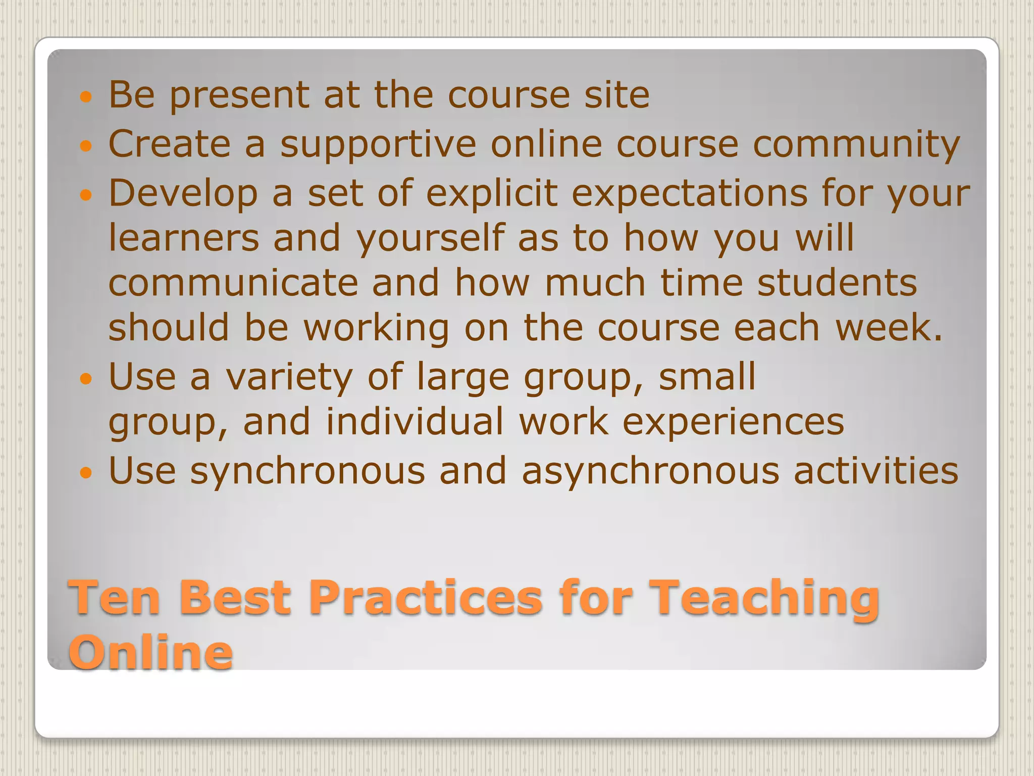 Ten Best Practices for Teaching OnlineBe present at the course siteCreate a supportive online course communityDevelop a set of explicit expectations for your learners and yourself as to how you will communicate and how much time students should be working on the course each week.Use a variety of large group, small group, and individual work experiencesUse synchronous and asynchronous activities