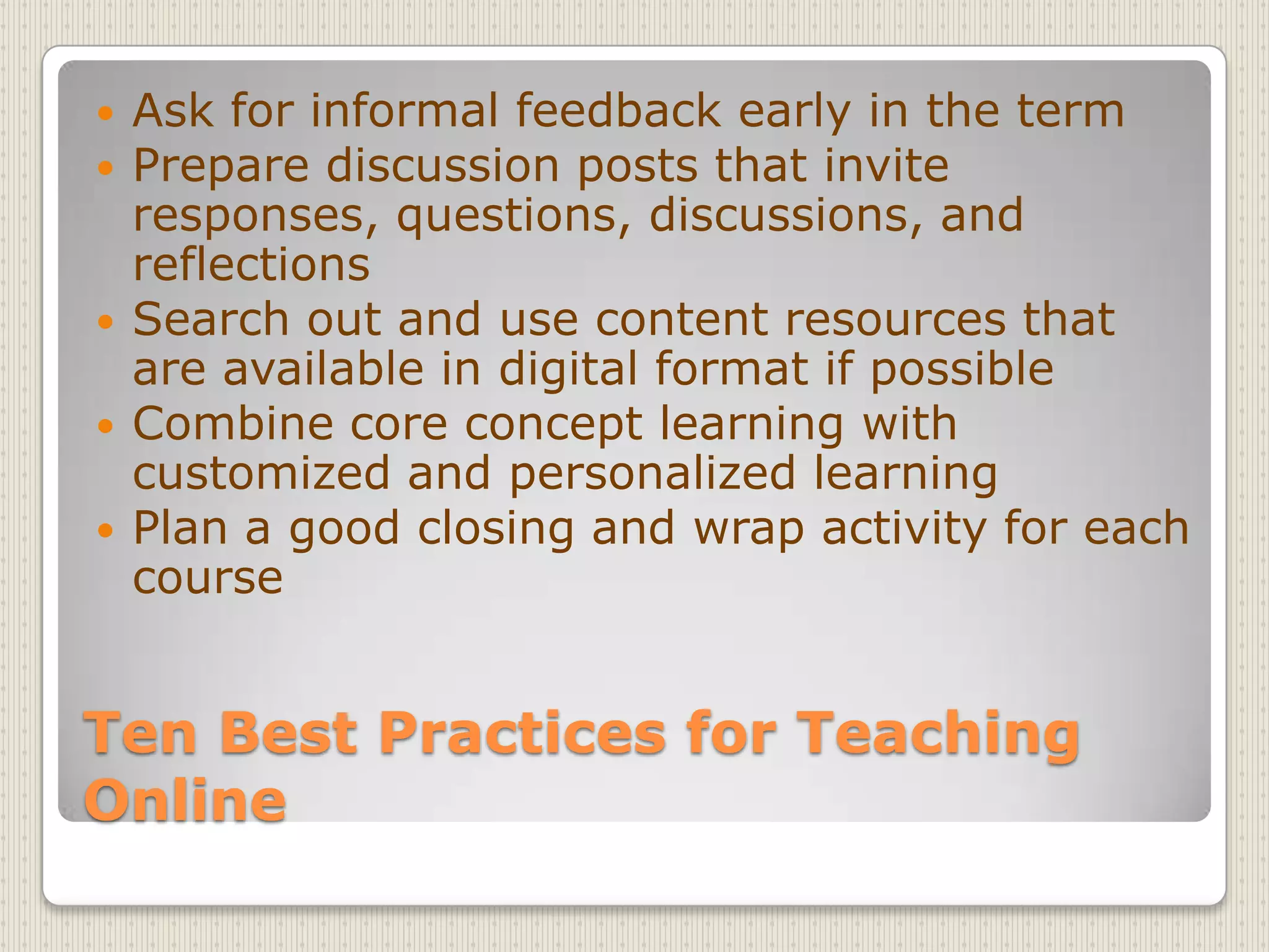 Ten Best Practices for Teaching OnlineAsk for informal feedback early in the termPrepare discussion posts that invite responses, questions, discussions, and reflectionsSearch out and use content resources that are available in digital format if possibleCombine core concept learning with customized and personalized learningPlan a good closing and wrap activity for each course