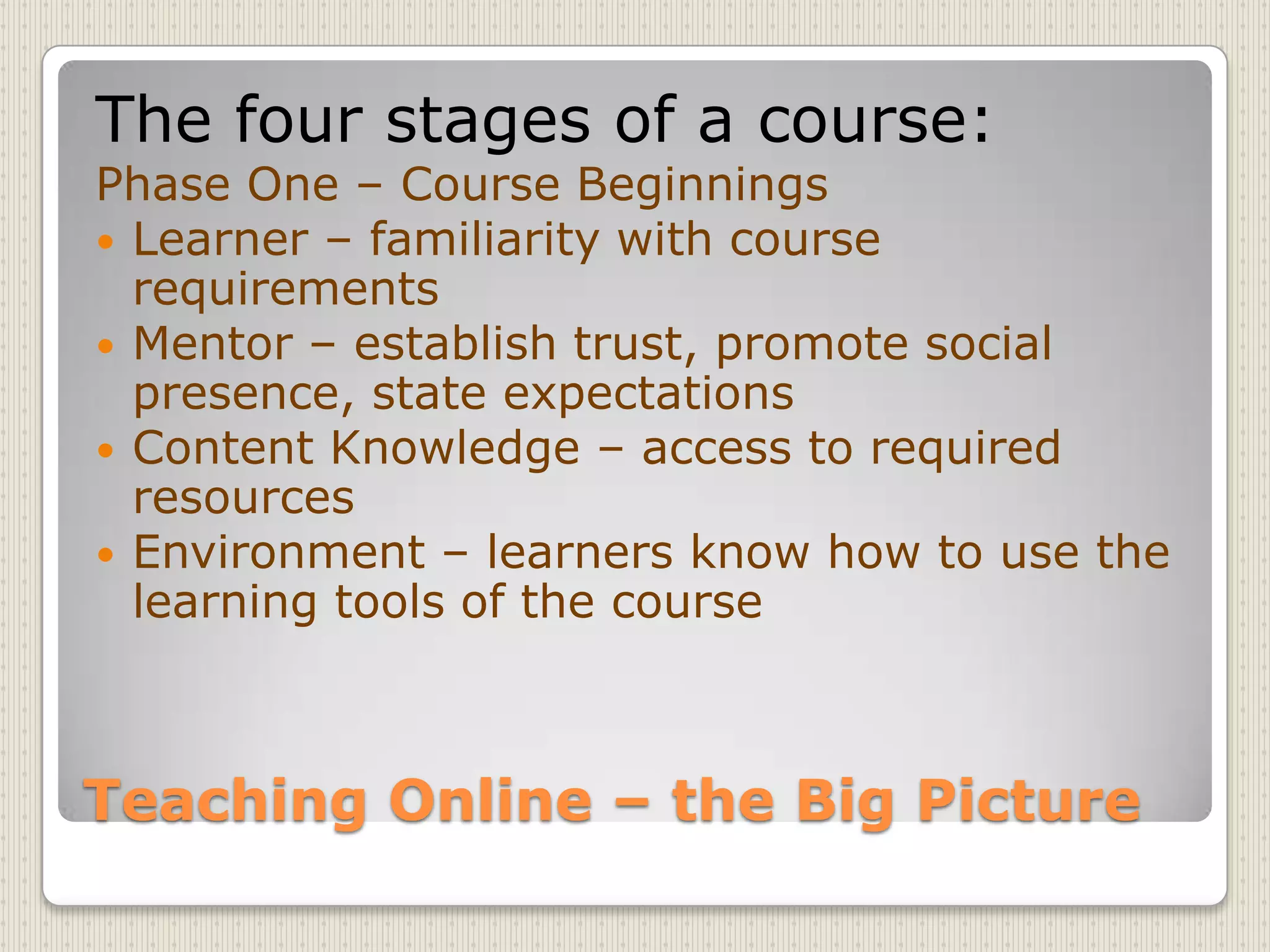 Teaching Online – the Big PictureThe four stages of a course:Phase One – Course BeginningsLearner – familiarity with course requirementsMentor – establish trust, promote social presence, state expectationsContent Knowledge – access to required resourcesEnvironment – learners know how to use the learning tools of the course