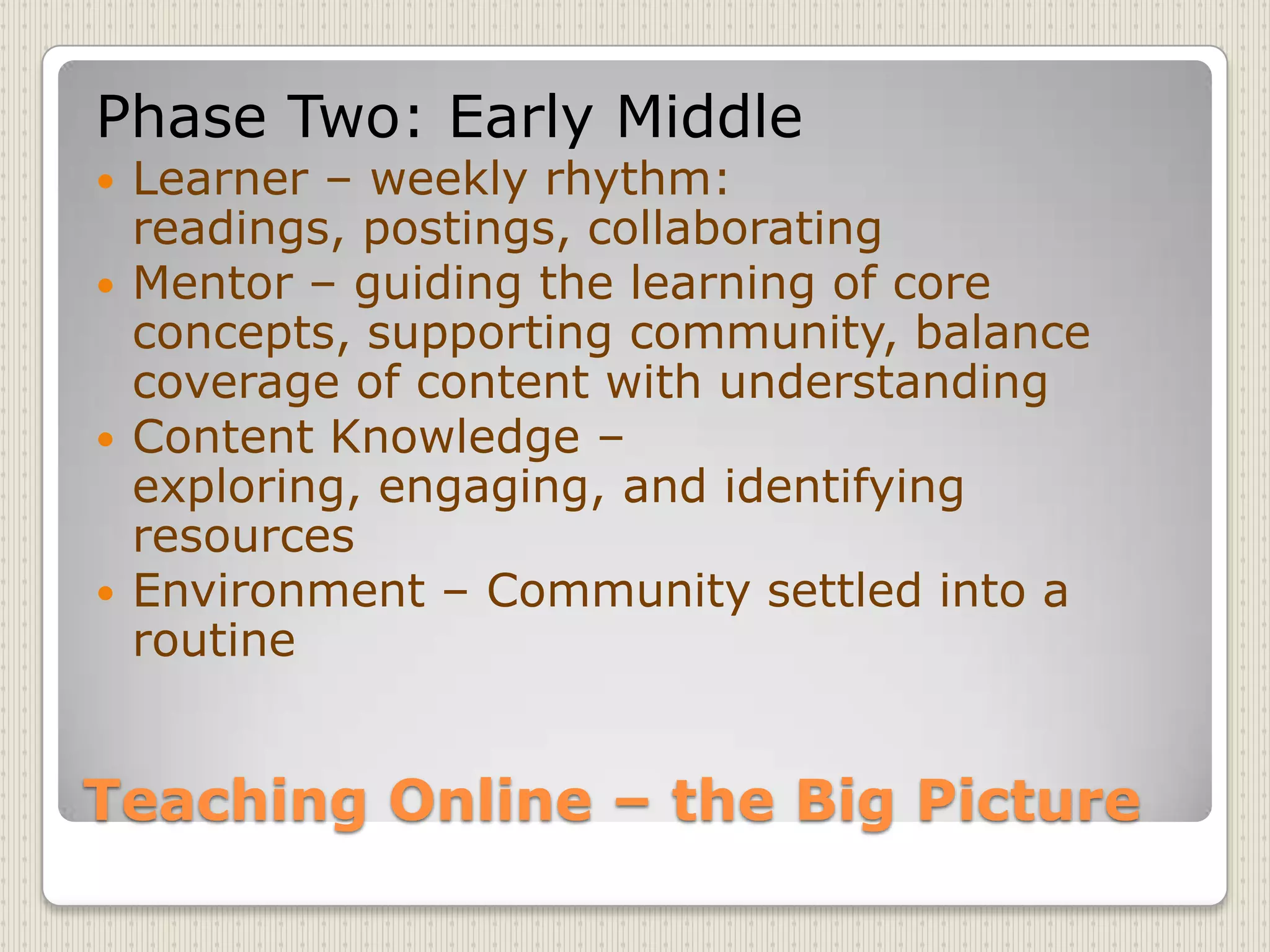 Teaching Online – the Big PicturePhase Two: Early MiddleLearner – weekly rhythm: readings, postings, collaboratingMentor – guiding the learning of core concepts, supporting community, balance coverage of content with understandingContent Knowledge – exploring, engaging, and identifying resourcesEnvironment – Community settled into a routine