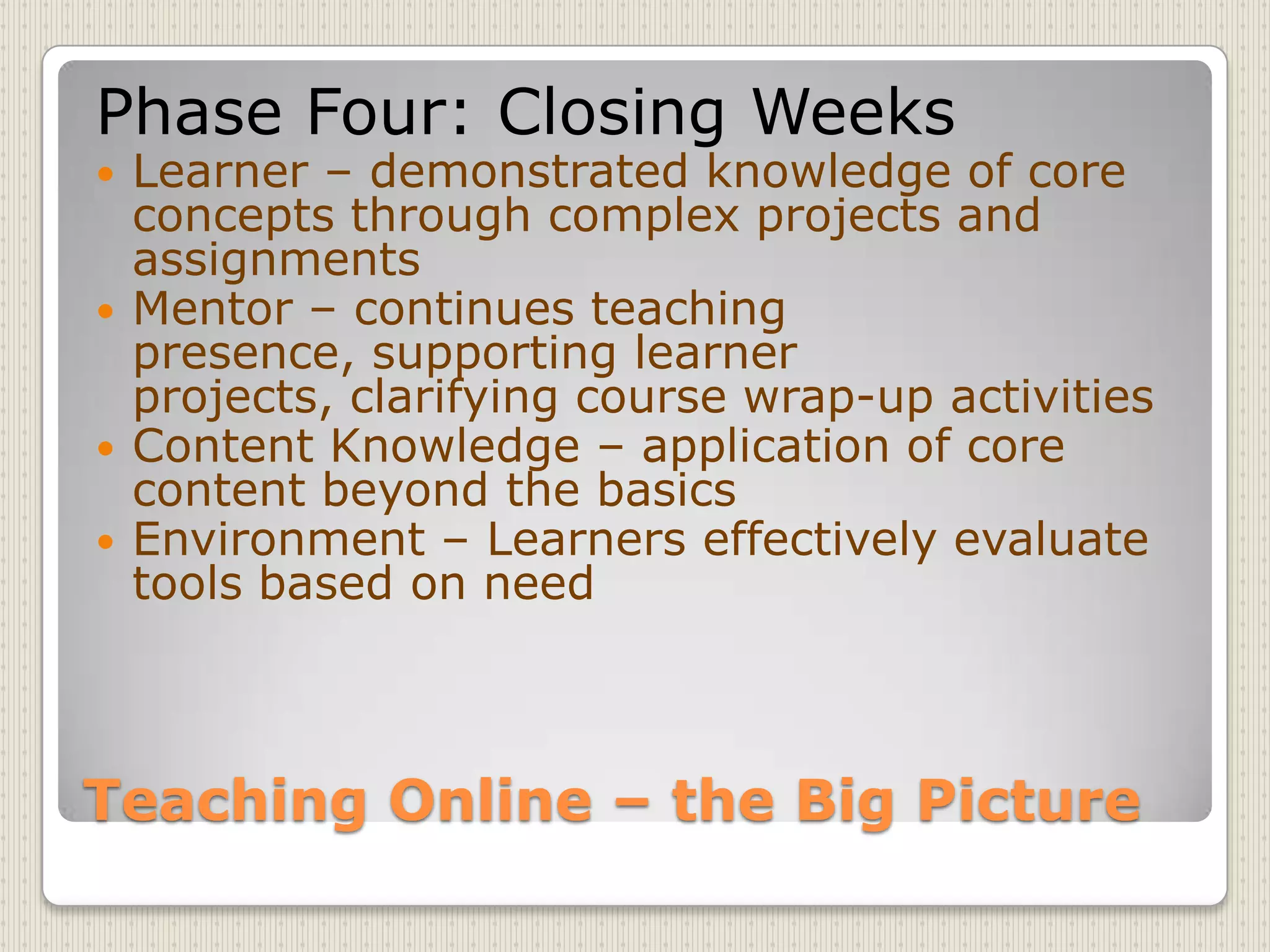 Teaching Online – the Big PicturePhase Four: Closing WeeksLearner – demonstrated knowledge of core concepts through complex projects and assignmentsMentor – continues teaching presence, supporting learner projects, clarifying course wrap-up activitiesContent Knowledge – application of core content beyond the basicsEnvironment – Learners effectively evaluate tools based on need