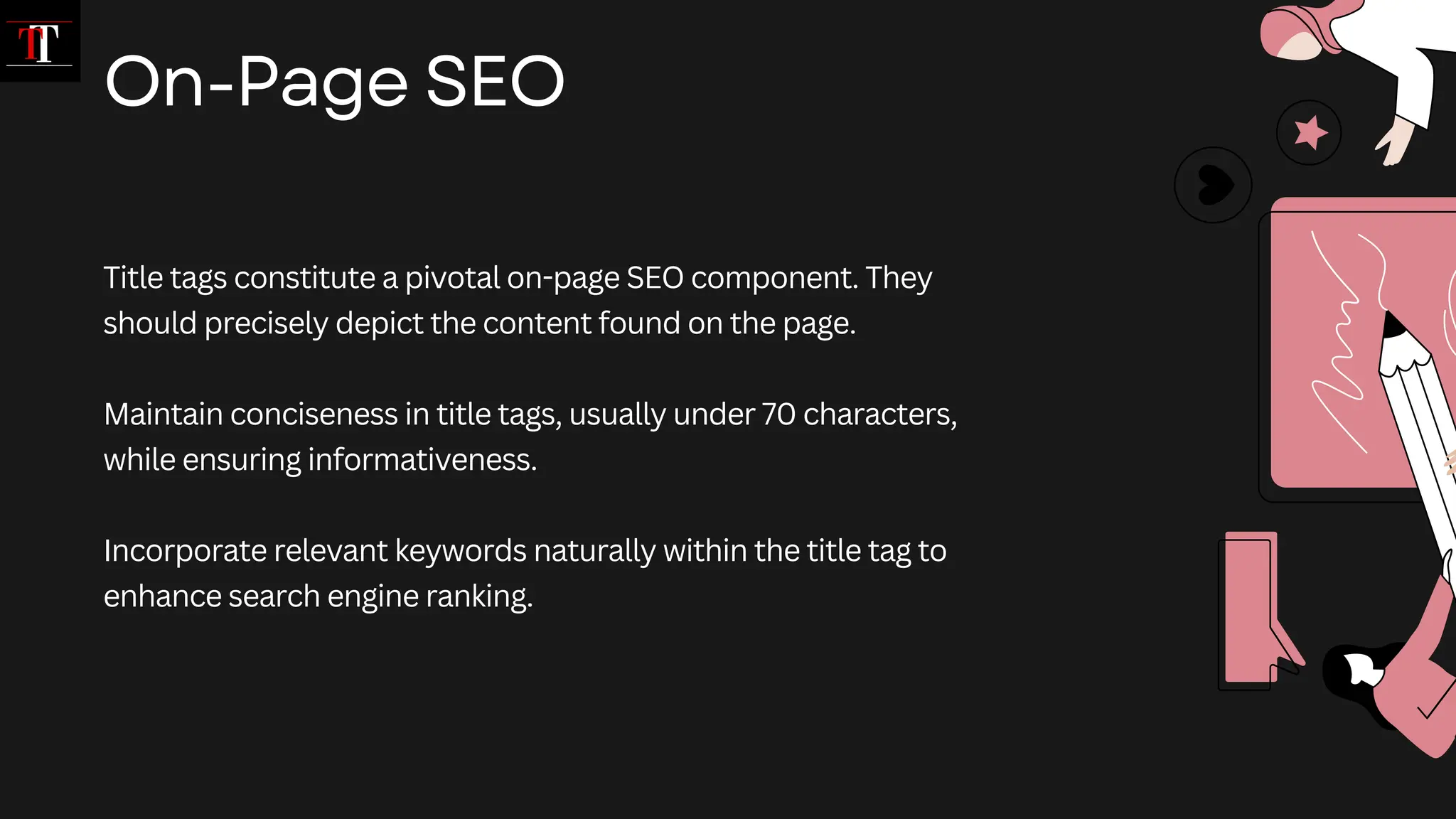 Title tags constitute a pivotal on-page SEO component. They
should precisely depict the content found on the page.
Maintain conciseness in title tags, usually under 70 characters,
while ensuring informativeness.
Incorporate relevant keywords naturally within the title tag to
enhance search engine ranking.
On-Page SEO
 