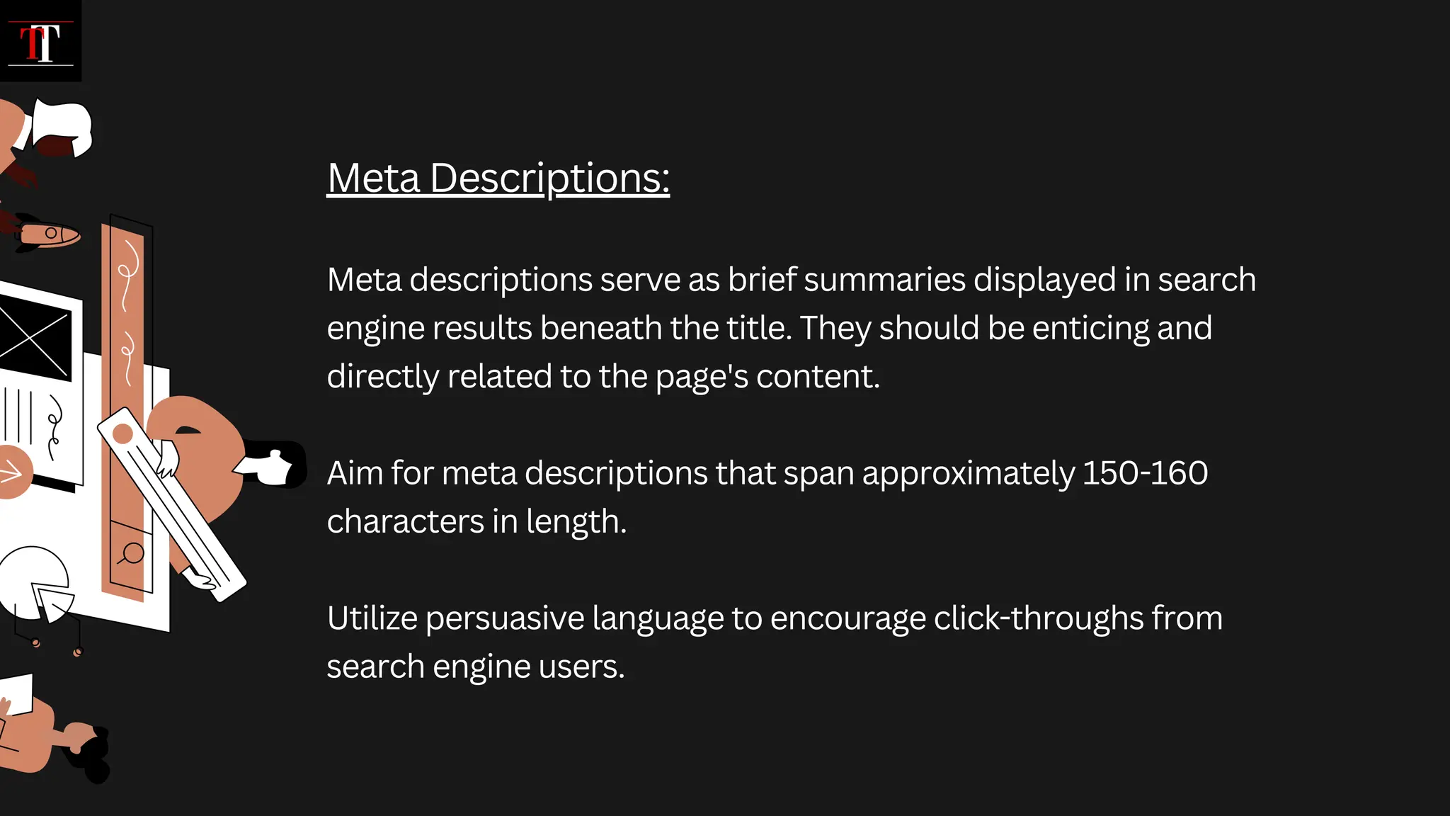 Meta Descriptions:
Meta descriptions serve as brief summaries displayed in search
engine results beneath the title. They should be enticing and
directly related to the page's content.
Aim for meta descriptions that span approximately 150-160
characters in length.
Utilize persuasive language to encourage click-throughs from
search engine users.
 