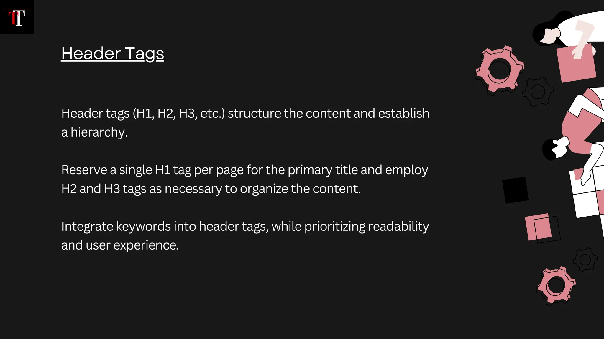Header tags (H1, H2, H3, etc.) structure the content and establish
a hierarchy.
Reserve a single H1 tag per page for the primary title and employ
H2 and H3 tags as necessary to organize the content.
Integrate keywords into header tags, while prioritizing readability
and user experience.
Header Tags
 