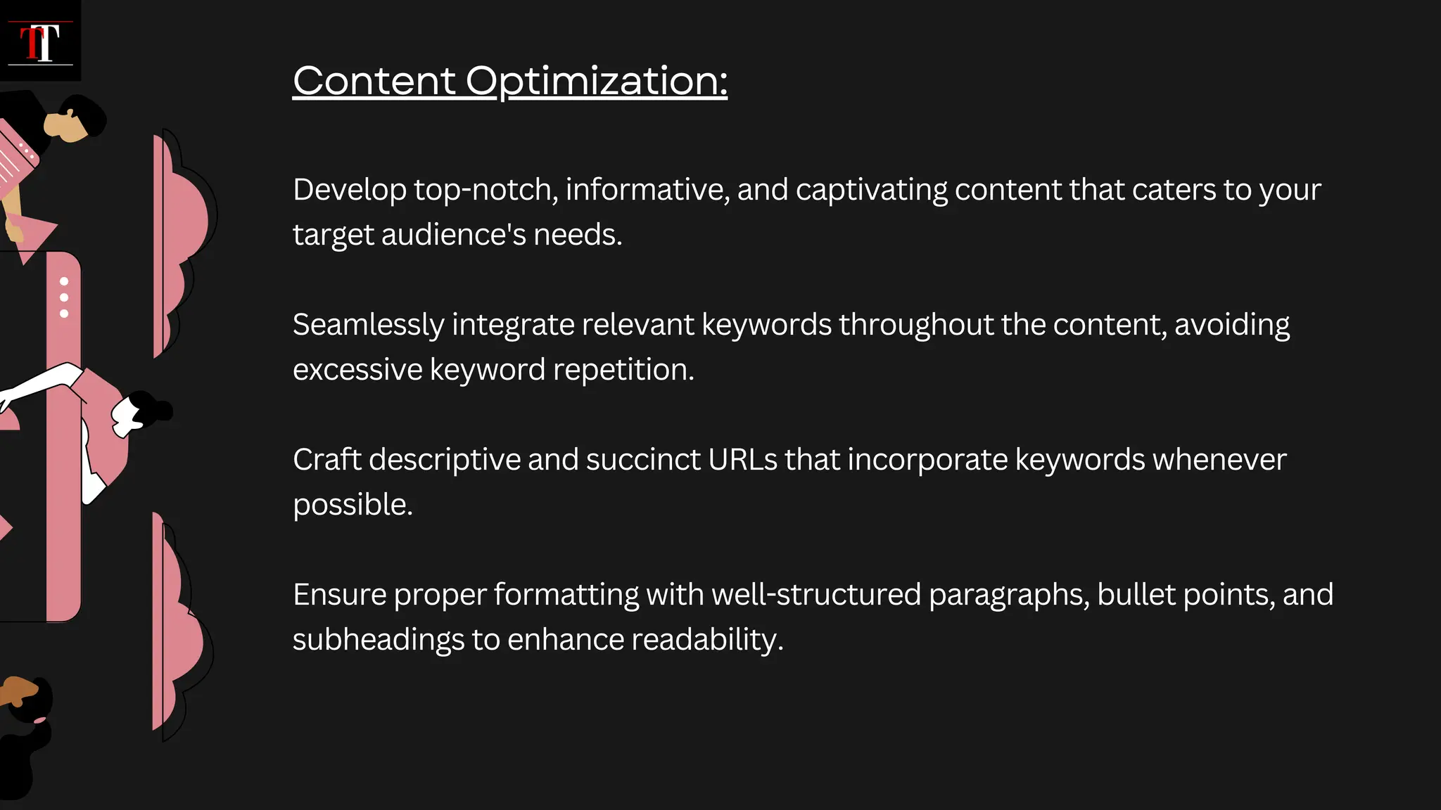 Develop top-notch, informative, and captivating content that caters to your
target audience's needs.
Seamlessly integrate relevant keywords throughout the content, avoiding
excessive keyword repetition.
Craft descriptive and succinct URLs that incorporate keywords whenever
possible.
Ensure proper formatting with well-structured paragraphs, bullet points, and
subheadings to enhance readability.
Content Optimization:
 