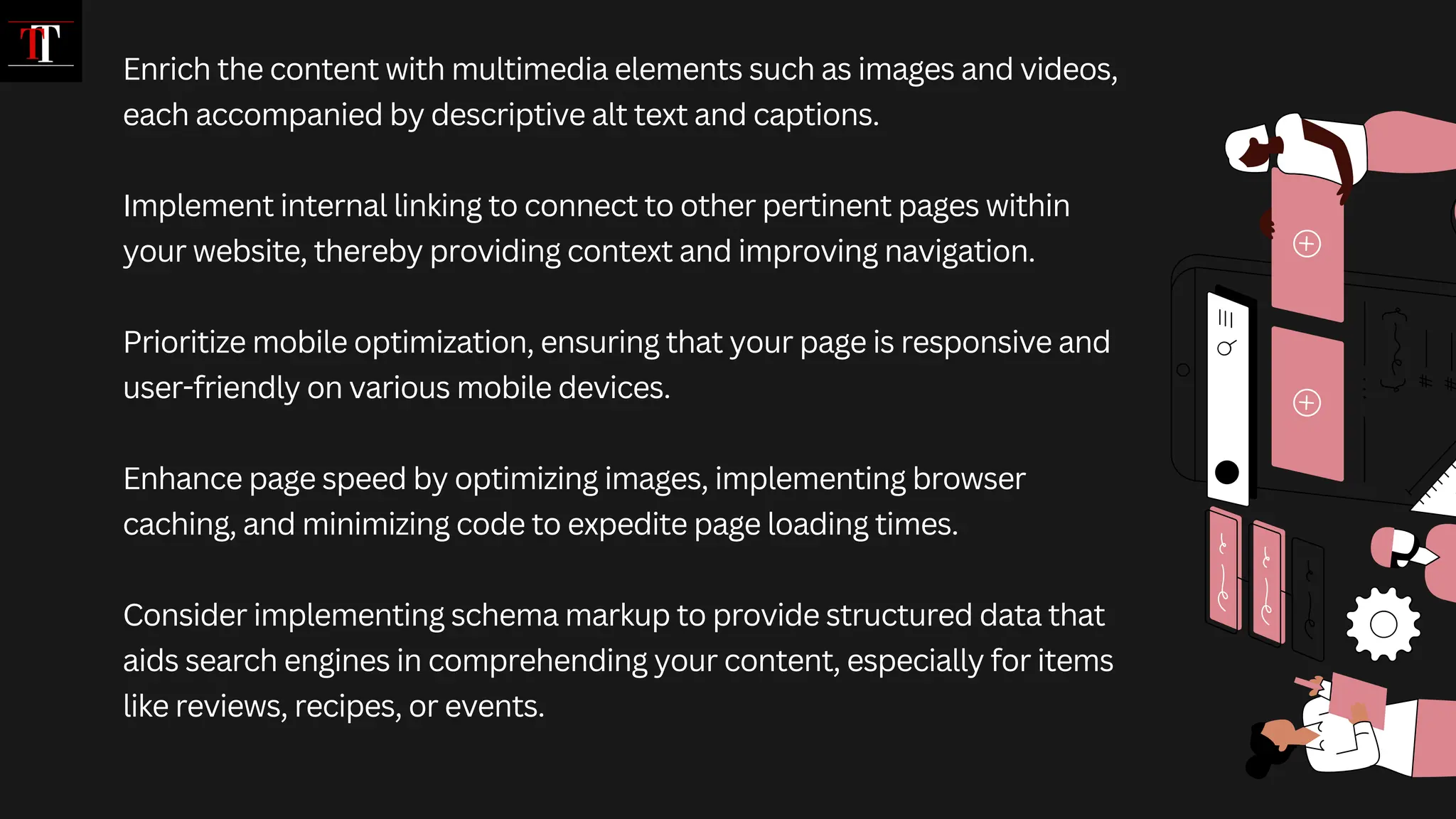 Enrich the content with multimedia elements such as images and videos,
each accompanied by descriptive alt text and captions.
Implement internal linking to connect to other pertinent pages within
your website, thereby providing context and improving navigation.
Prioritize mobile optimization, ensuring that your page is responsive and
user-friendly on various mobile devices.
Enhance page speed by optimizing images, implementing browser
caching, and minimizing code to expedite page loading times.
Consider implementing schema markup to provide structured data that
aids search engines in comprehending your content, especially for items
like reviews, recipes, or events.
 