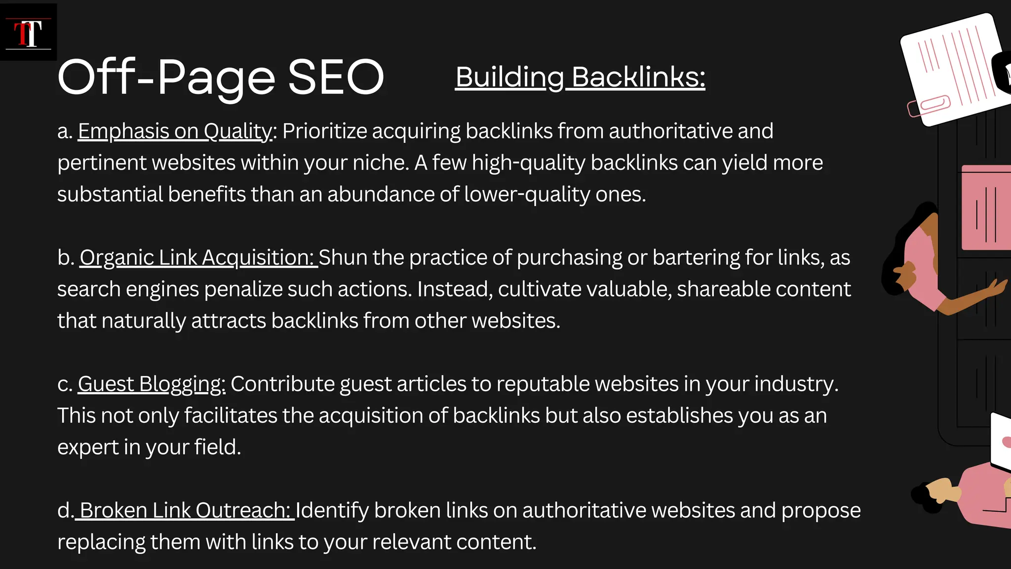 a. Emphasis on Quality: Prioritize acquiring backlinks from authoritative and
pertinent websites within your niche. A few high-quality backlinks can yield more
substantial benefits than an abundance of lower-quality ones.
b. Organic Link Acquisition: Shun the practice of purchasing or bartering for links, as
search engines penalize such actions. Instead, cultivate valuable, shareable content
that naturally attracts backlinks from other websites.
c. Guest Blogging: Contribute guest articles to reputable websites in your industry.
This not only facilitates the acquisition of backlinks but also establishes you as an
expert in your field.
d. Broken Link Outreach: Identify broken links on authoritative websites and propose
replacing them with links to your relevant content.
Off-Page SEO Building Backlinks:
 