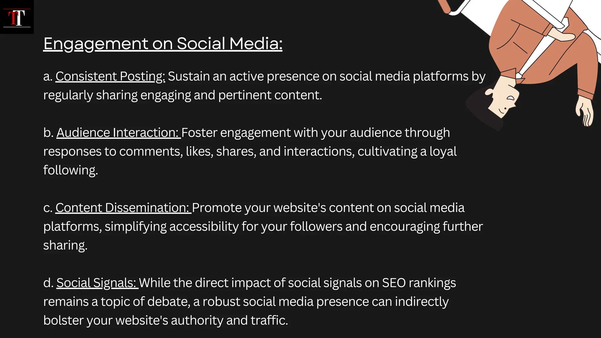 a. Consistent Posting: Sustain an active presence on social media platforms by
regularly sharing engaging and pertinent content.
b. Audience Interaction: Foster engagement with your audience through
responses to comments, likes, shares, and interactions, cultivating a loyal
following.
c. Content Dissemination: Promote your website's content on social media
platforms, simplifying accessibility for your followers and encouraging further
sharing.
d. Social Signals: While the direct impact of social signals on SEO rankings
remains a topic of debate, a robust social media presence can indirectly
bolster your website's authority and traffic.
Engagement on Social Media:
 