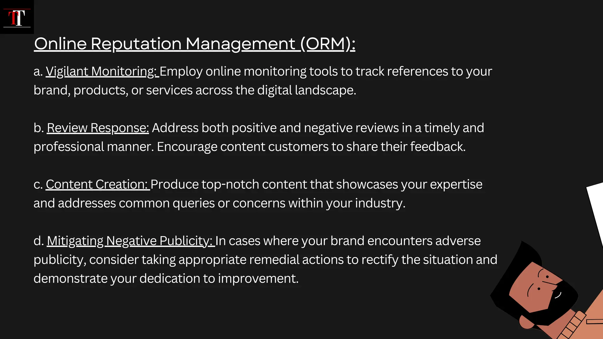 a. Vigilant Monitoring: Employ online monitoring tools to track references to your
brand, products, or services across the digital landscape.
b. Review Response: Address both positive and negative reviews in a timely and
professional manner. Encourage content customers to share their feedback.
c. Content Creation: Produce top-notch content that showcases your expertise
and addresses common queries or concerns within your industry.
d. Mitigating Negative Publicity: In cases where your brand encounters adverse
publicity, consider taking appropriate remedial actions to rectify the situation and
demonstrate your dedication to improvement.
Online Reputation Management (ORM):
 