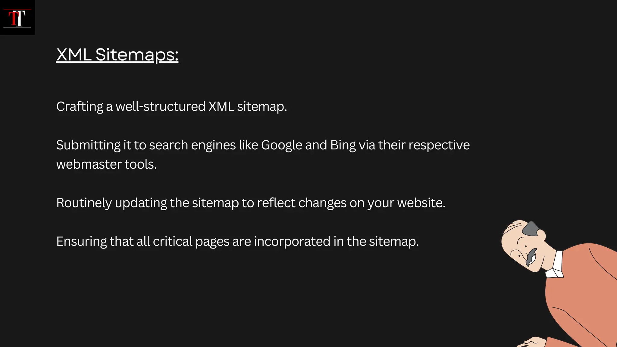 Crafting a well-structured XML sitemap.
Submitting it to search engines like Google and Bing via their respective
webmaster tools.
Routinely updating the sitemap to reflect changes on your website.
Ensuring that all critical pages are incorporated in the sitemap.
XML Sitemaps:
 