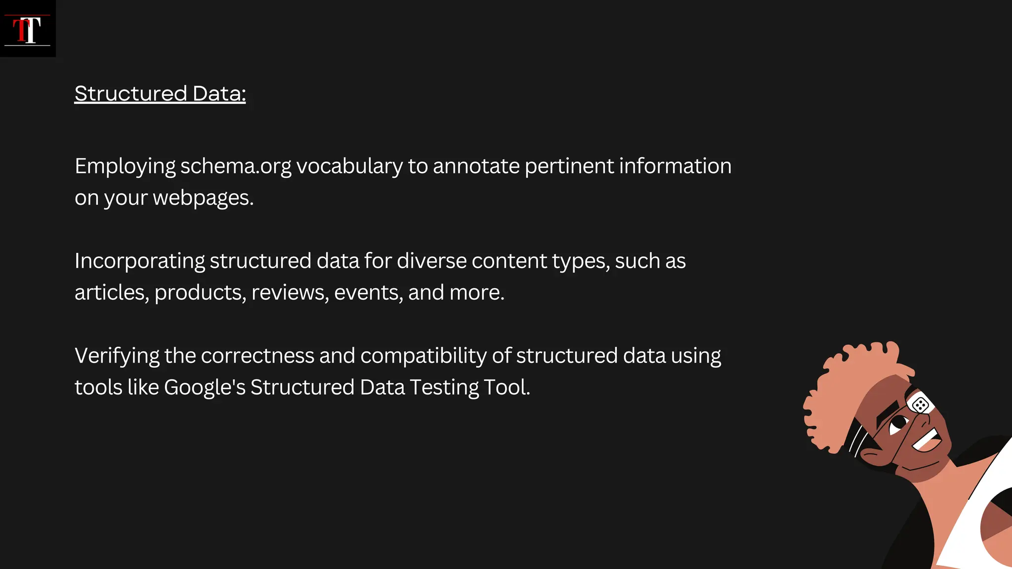Employing schema.org vocabulary to annotate pertinent information
on your webpages.
Incorporating structured data for diverse content types, such as
articles, products, reviews, events, and more.
Verifying the correctness and compatibility of structured data using
tools like Google's Structured Data Testing Tool.
Structured Data:
 
