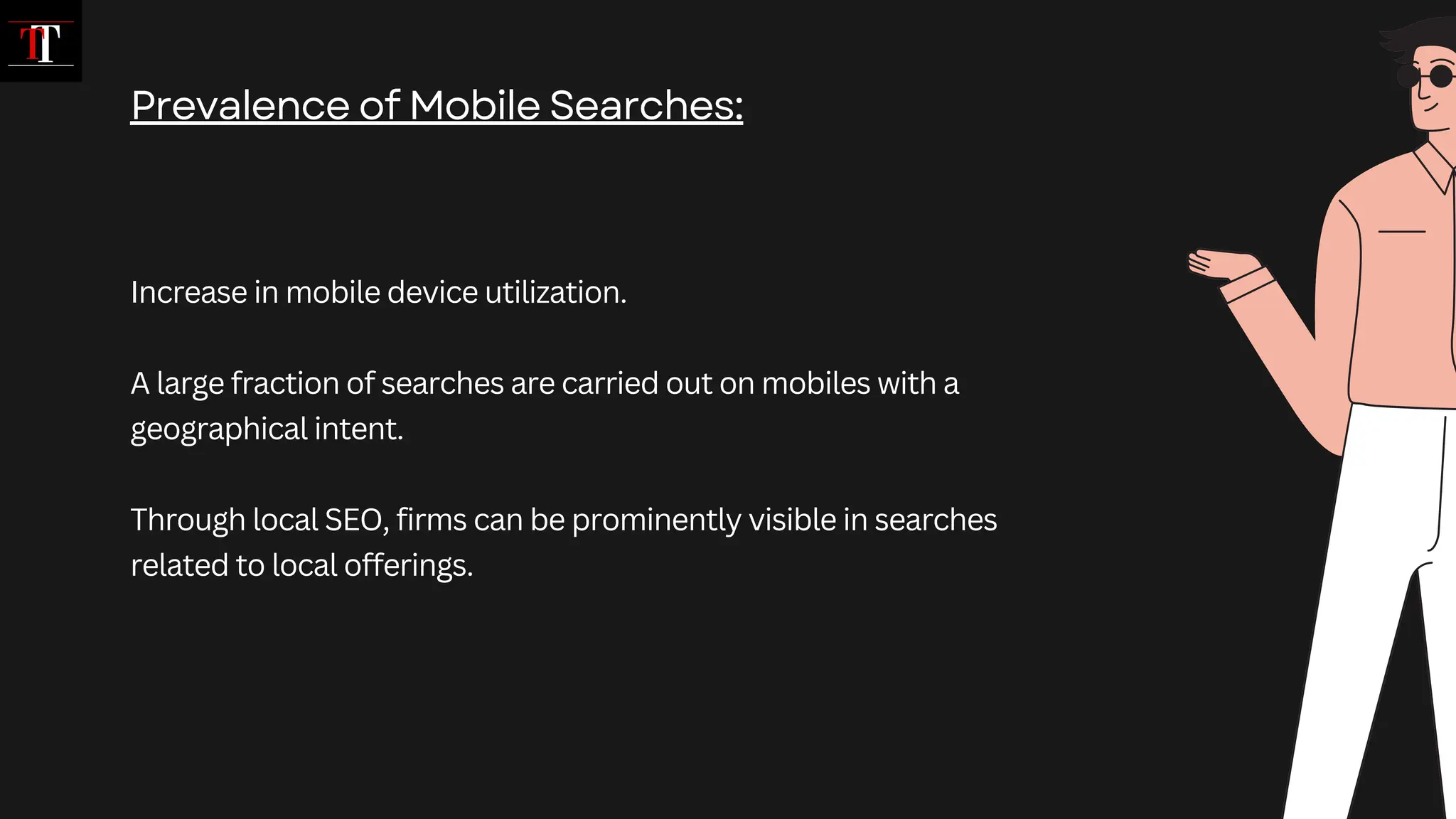 Increase in mobile device utilization.
A large fraction of searches are carried out on mobiles with a
geographical intent.
Through local SEO, firms can be prominently visible in searches
related to local offerings.
Prevalence of Mobile Searches:
 