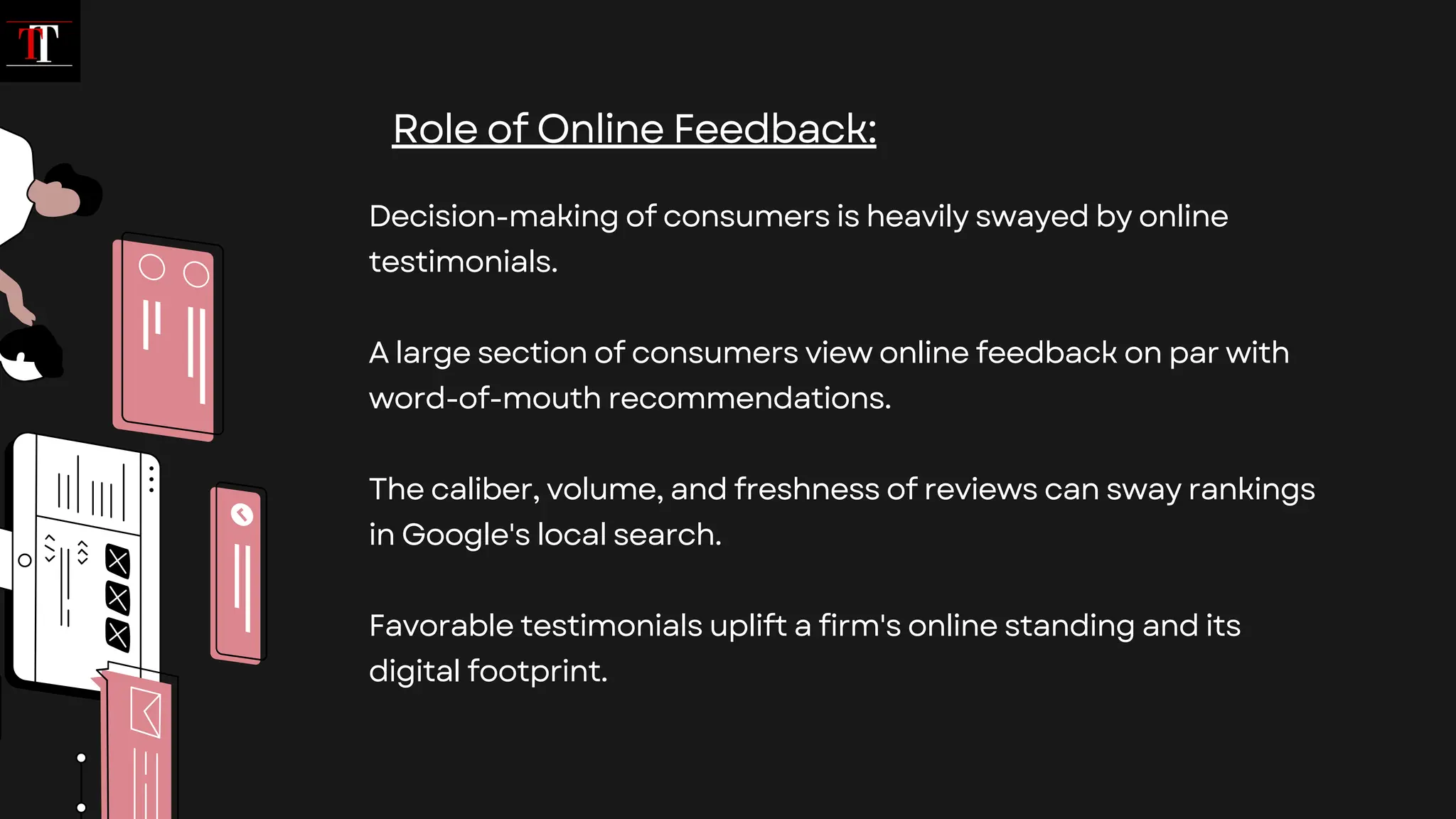 Decision-making of consumers is heavily swayed by online
testimonials.
A large section of consumers view online feedback on par with
word-of-mouth recommendations.
The caliber, volume, and freshness of reviews can sway rankings
in Google's local search.
Favorable testimonials uplift a firm's online standing and its
digital footprint.
Role of Online Feedback:
 