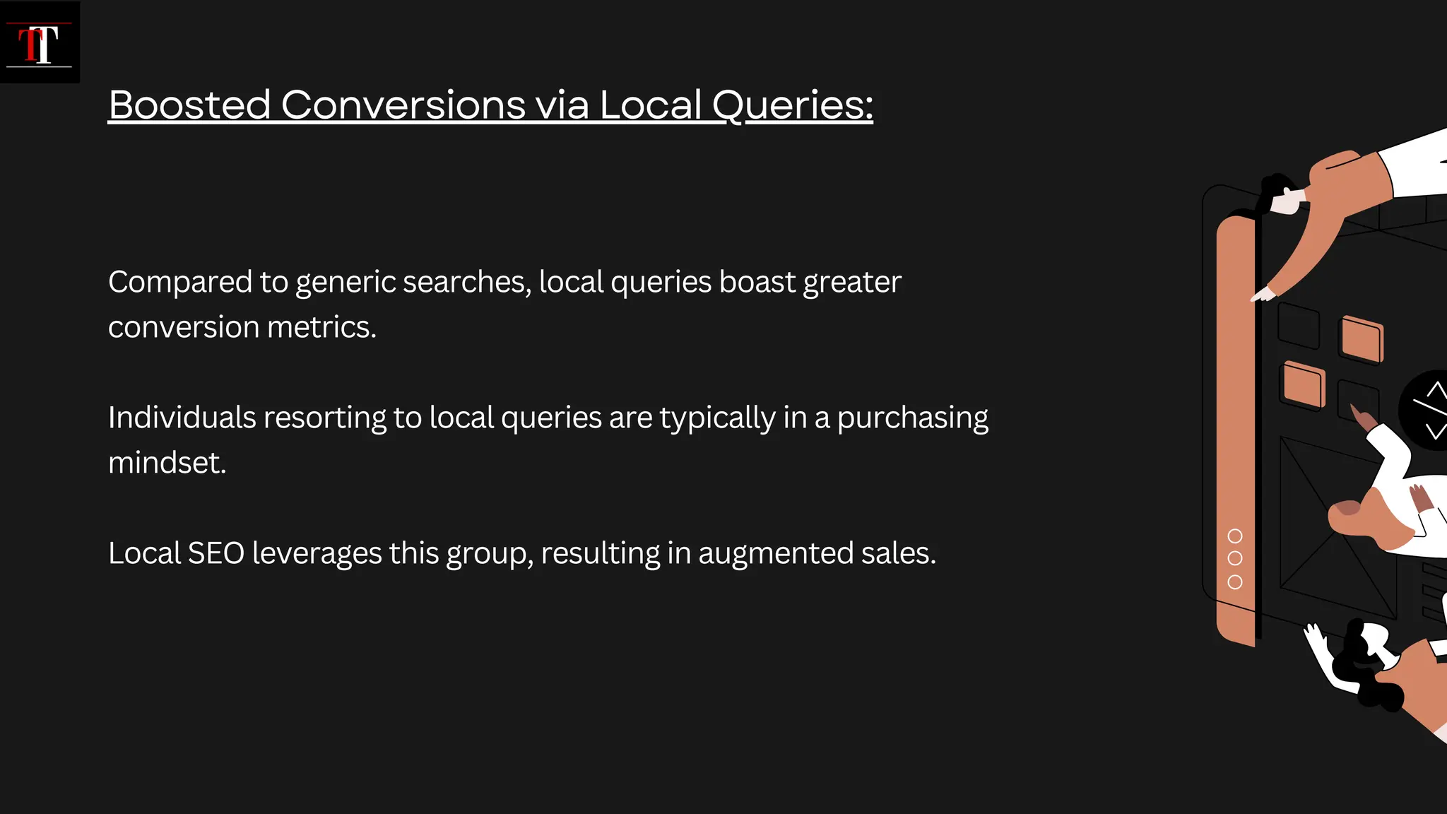 Compared to generic searches, local queries boast greater
conversion metrics.
Individuals resorting to local queries are typically in a purchasing
mindset.
Local SEO leverages this group, resulting in augmented sales.
Boosted Conversions via Local Queries:
 