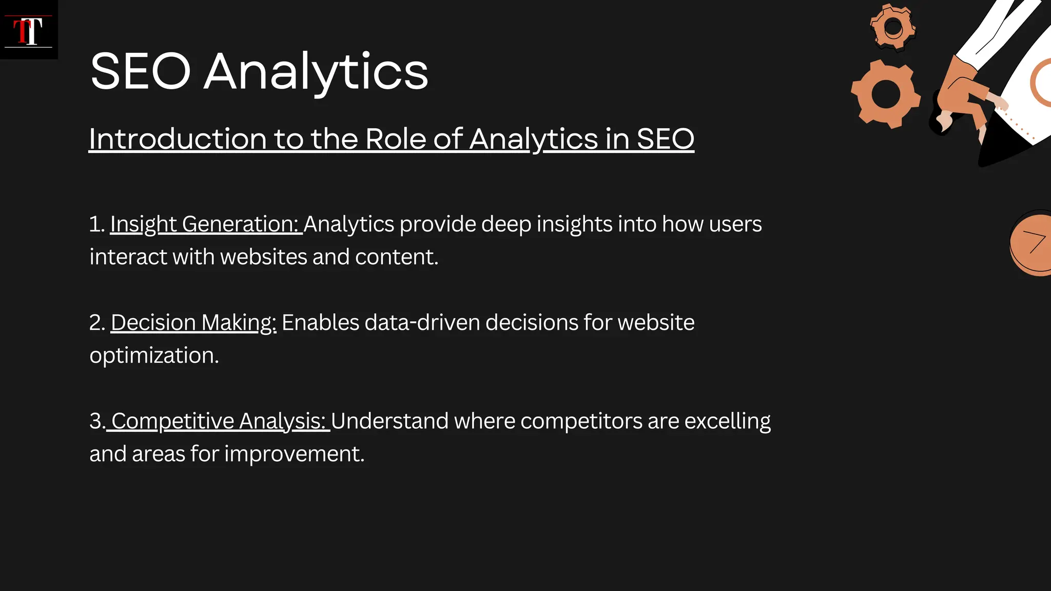 1. Insight Generation: Analytics provide deep insights into how users
interact with websites and content.
2. Decision Making: Enables data-driven decisions for website
optimization.
3. Competitive Analysis: Understand where competitors are excelling
and areas for improvement.
SEO Analytics
Introduction to the Role of Analytics in SEO
 
