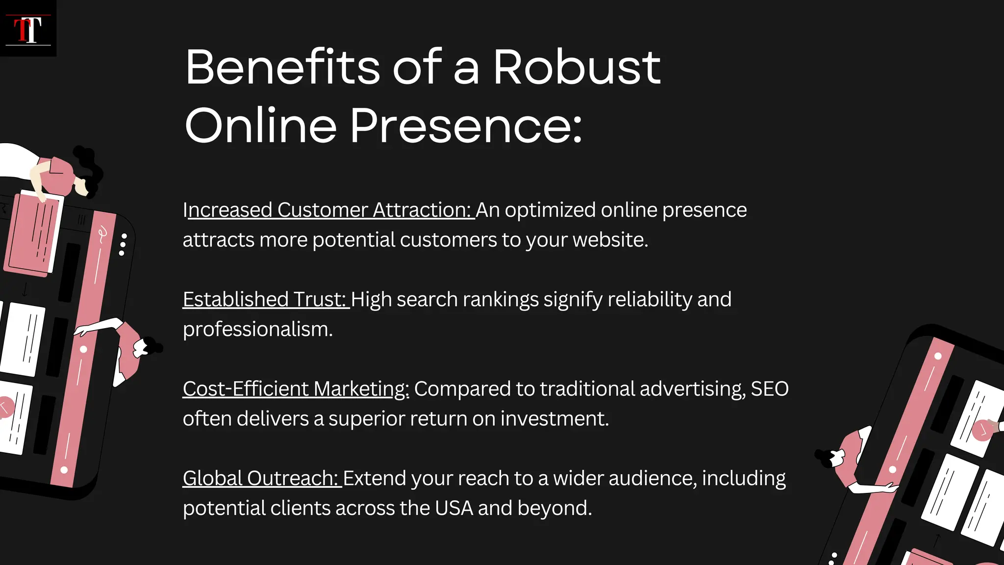 Increased Customer Attraction: An optimized online presence
attracts more potential customers to your website.
Established Trust: High search rankings signify reliability and
professionalism.
Cost-Efficient Marketing: Compared to traditional advertising, SEO
often delivers a superior return on investment.
Global Outreach: Extend your reach to a wider audience, including
potential clients across the USA and beyond.
Benefits of a Robust
Online Presence:
 