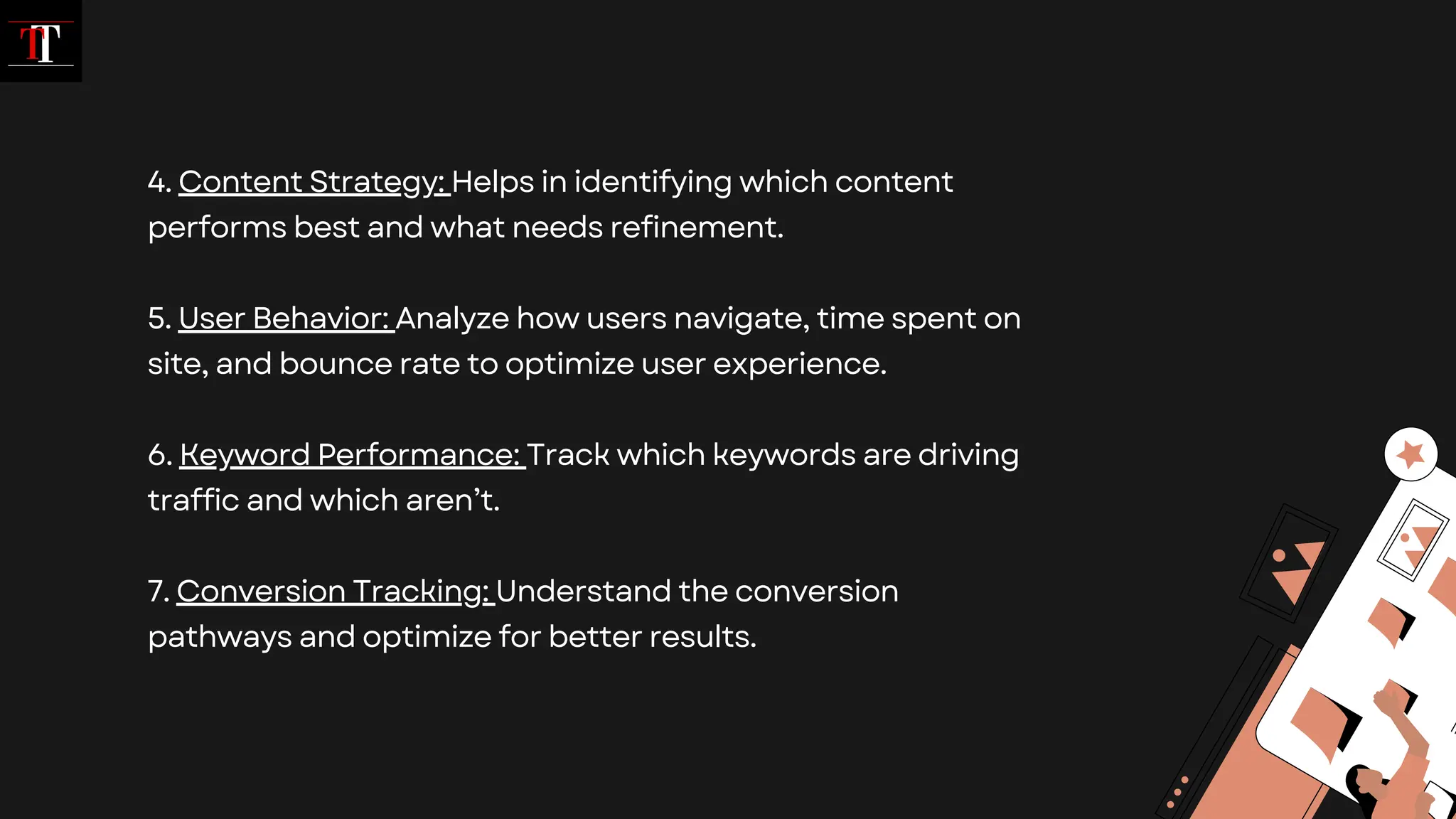 4. Content Strategy: Helps in identifying which content
performs best and what needs refinement.
5. User Behavior: Analyze how users navigate, time spent on
site, and bounce rate to optimize user experience.
6. Keyword Performance: Track which keywords are driving
traffic and which aren’t.
7. Conversion Tracking: Understand the conversion
pathways and optimize for better results.
 