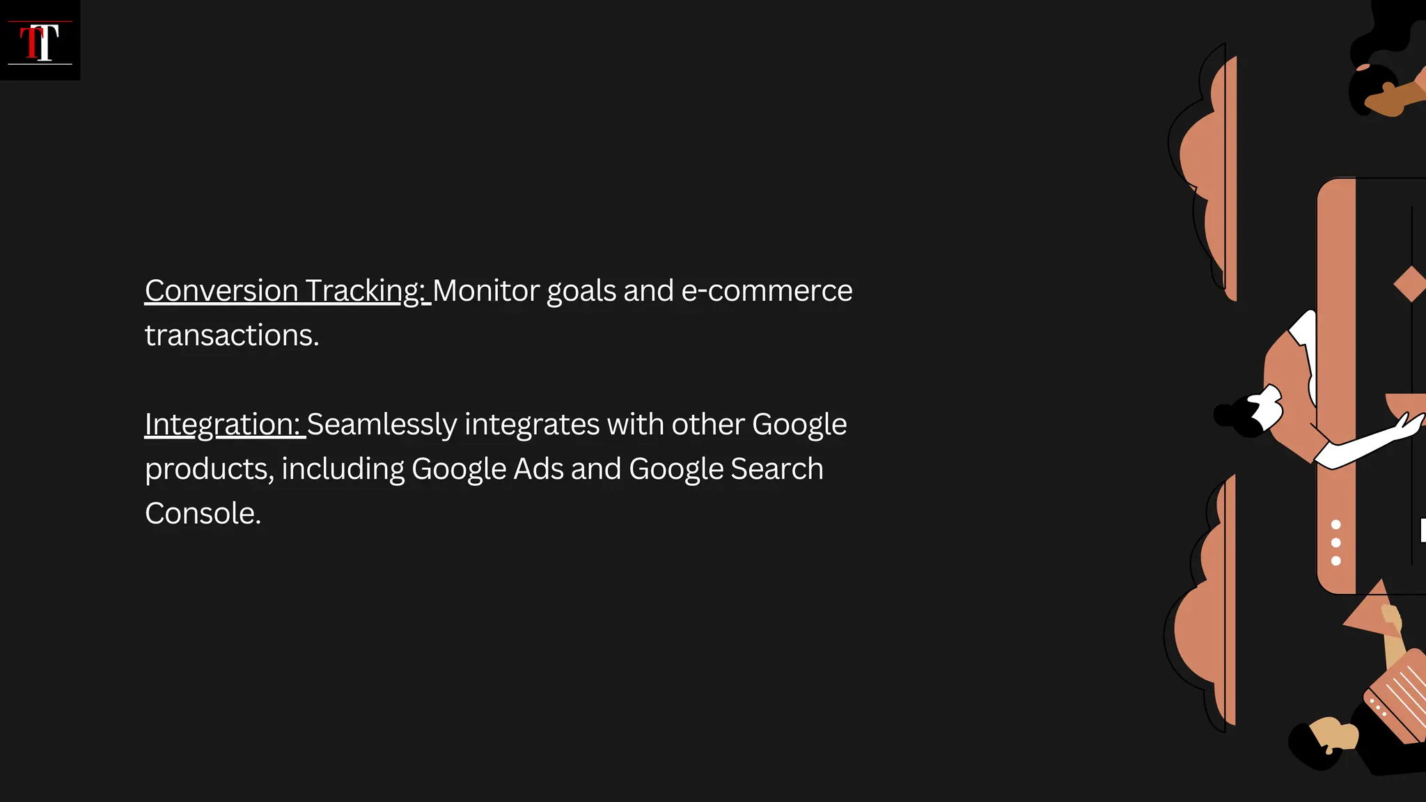Conversion Tracking: Monitor goals and e-commerce
transactions.
Integration: Seamlessly integrates with other Google
products, including Google Ads and Google Search
Console.
 