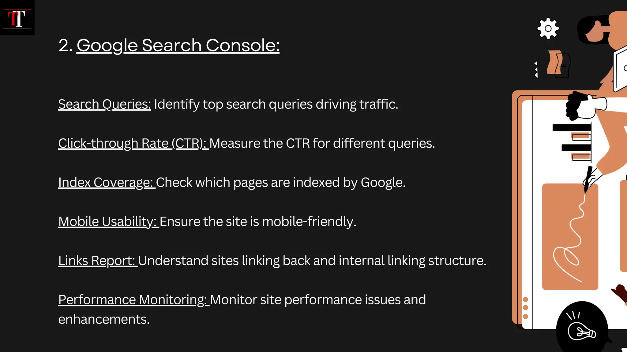 Search Queries: Identify top search queries driving traffic.
Click-through Rate (CTR): Measure the CTR for different queries.
Index Coverage: Check which pages are indexed by Google.
Mobile Usability: Ensure the site is mobile-friendly.
Links Report: Understand sites linking back and internal linking structure.
Performance Monitoring: Monitor site performance issues and
enhancements.
2. Google Search Console:
 