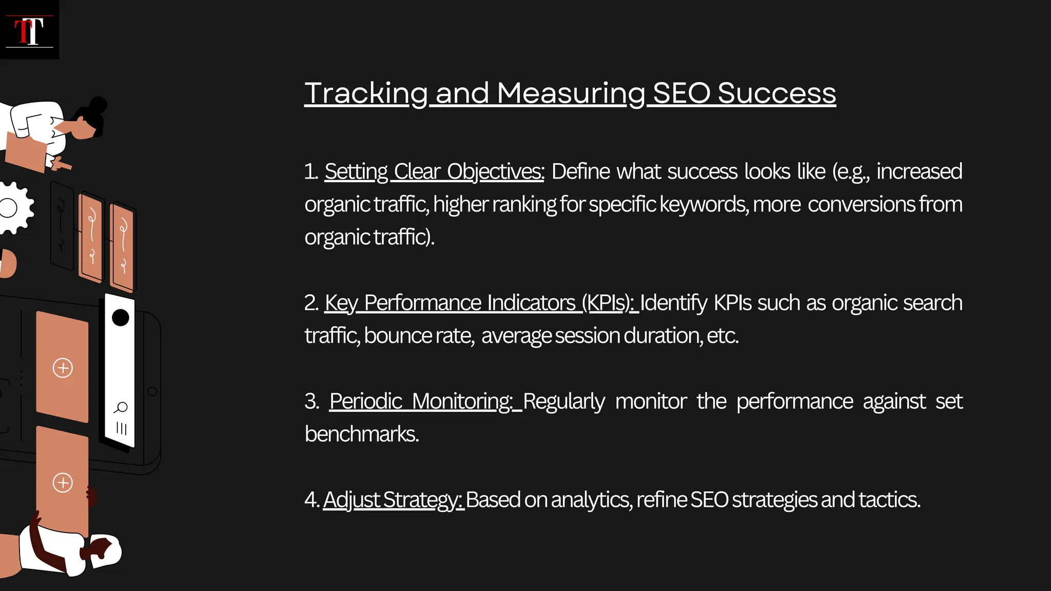 1. Setting Clear Objectives: Define what success looks like (e.g., increased
organictraffic,higherrankingforspecifickeywords,more conversionsfrom
organictraffic).
2. Key Performance Indicators (KPIs): Identify KPIs such as organic search
traffic,bouncerate, averagesessionduration,etc.
3. Periodic Monitoring: Regularly monitor the performance against set
benchmarks.
4.AdjustStrategy:Basedonanalytics,refineSEOstrategiesandtactics.
Tracking and Measuring SEO Success
 
