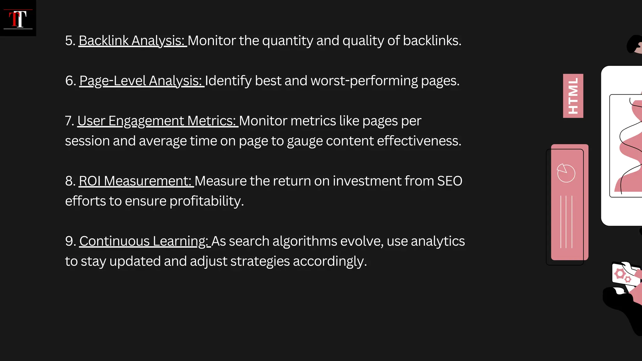 5. Backlink Analysis: Monitor the quantity and quality of backlinks.
6. Page-Level Analysis: Identify best and worst-performing pages.
7. User Engagement Metrics: Monitor metrics like pages per
session and average time on page to gauge content effectiveness.
8. ROI Measurement: Measure the return on investment from SEO
efforts to ensure profitability.
9. Continuous Learning: As search algorithms evolve, use analytics
to stay updated and adjust strategies accordingly.
 