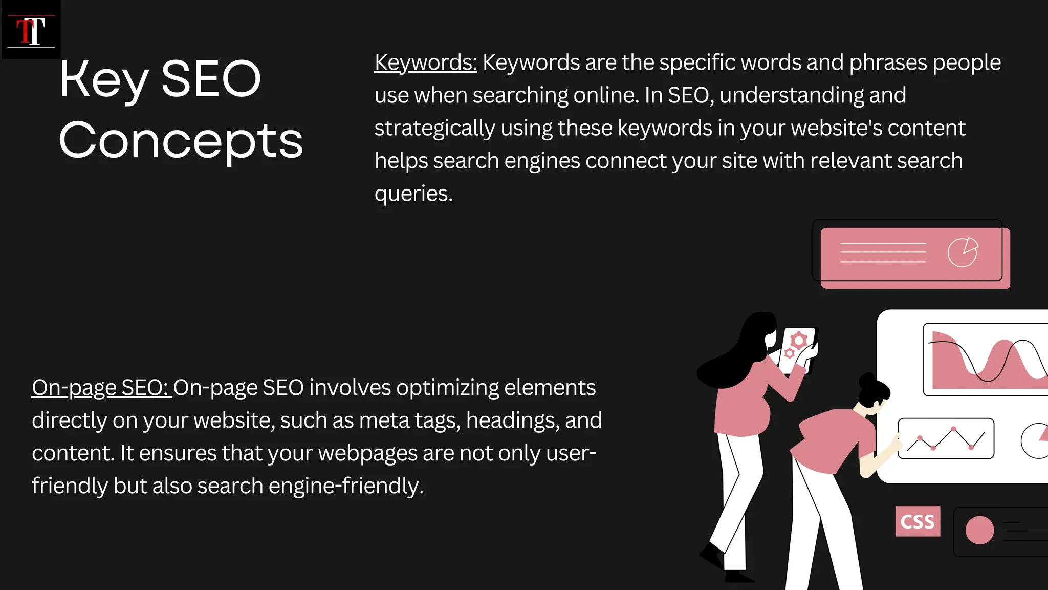Key SEO
Concepts
Keywords: Keywords are the specific words and phrases people
use when searching online. In SEO, understanding and
strategically using these keywords in your website's content
helps search engines connect your site with relevant search
queries.
On-page SEO: On-page SEO involves optimizing elements
directly on your website, such as meta tags, headings, and
content. It ensures that your webpages are not only user-
friendly but also search engine-friendly.
 