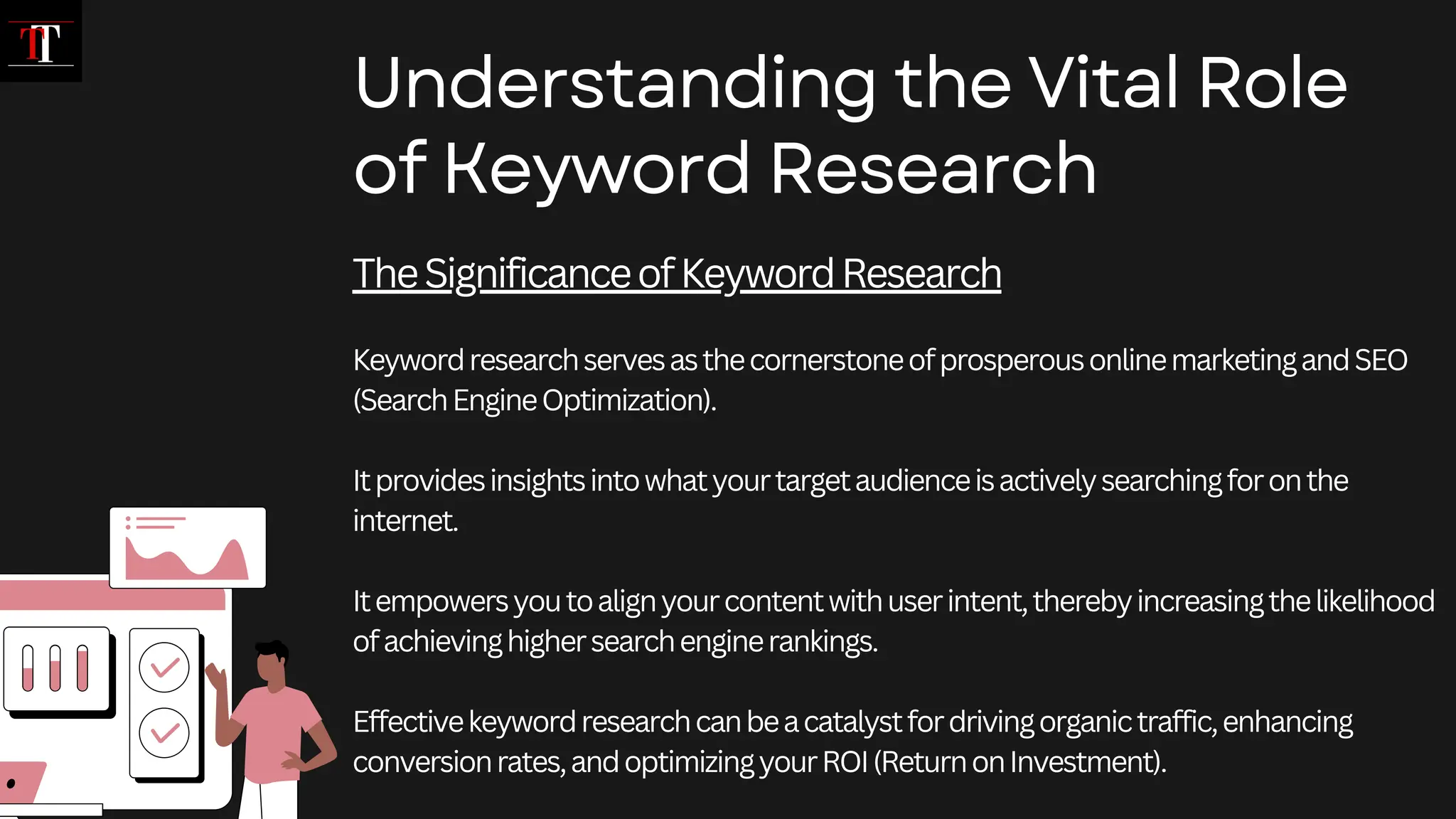 TheSignificanceofKeywordResearch
KeywordresearchservesasthecornerstoneofprosperousonlinemarketingandSEO
(SearchEngineOptimization).
Itprovidesinsightsintowhatyourtargetaudienceisactivelysearchingforonthe
internet.
Itempowersyoutoalignyourcontentwithuserintent,therebyincreasingthelikelihood
ofachievinghighersearchenginerankings.
Effectivekeywordresearchcanbeacatalystfordrivingorganictraffic,enhancing
conversionrates,andoptimizingyourROI(ReturnonInvestment).
Understanding the Vital Role
of Keyword Research
 