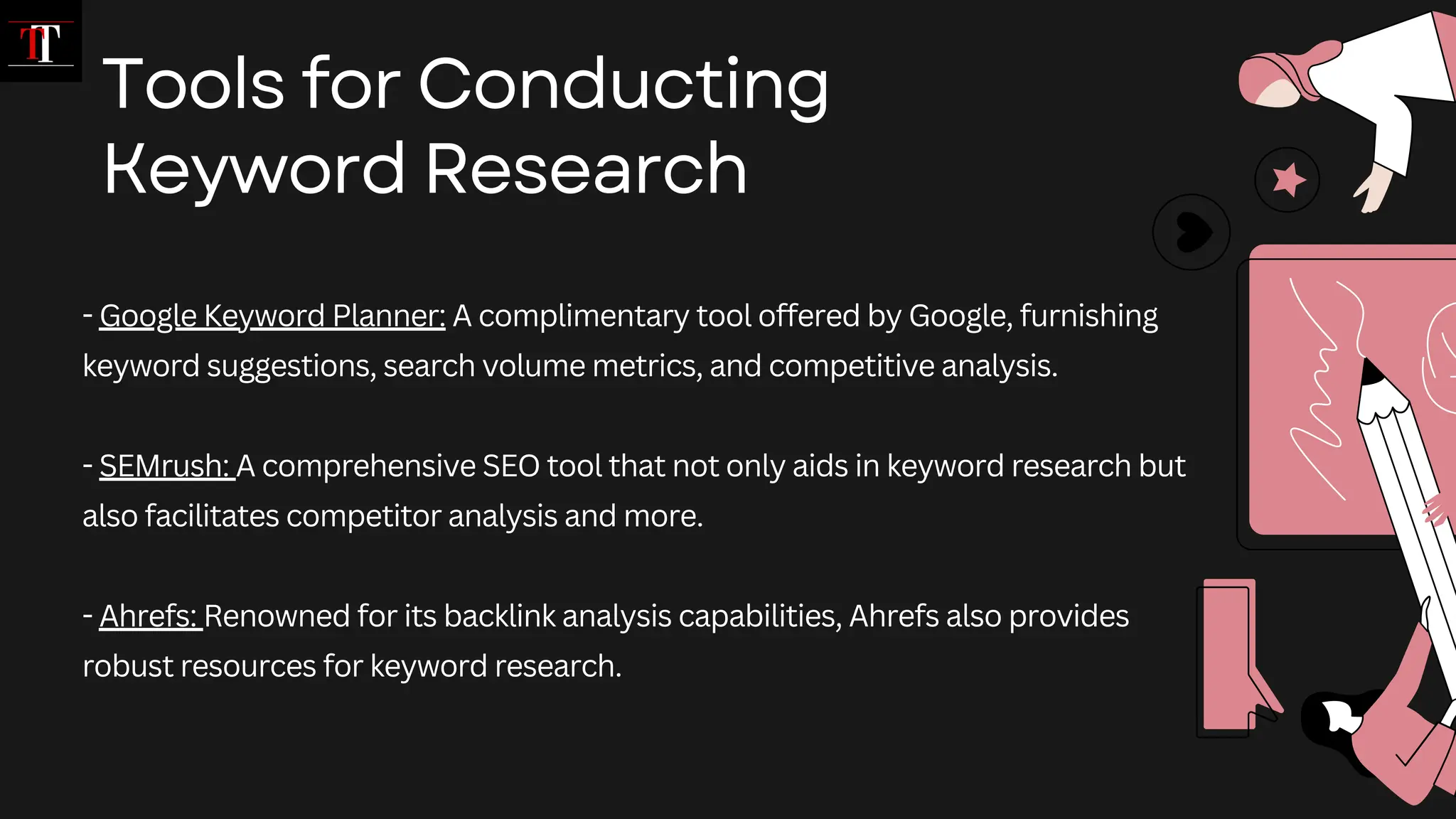 - Google Keyword Planner: A complimentary tool offered by Google, furnishing
keyword suggestions, search volume metrics, and competitive analysis.
- SEMrush: A comprehensive SEO tool that not only aids in keyword research but
also facilitates competitor analysis and more.
- Ahrefs: Renowned for its backlink analysis capabilities, Ahrefs also provides
robust resources for keyword research.
Tools for Conducting
Keyword Research
 