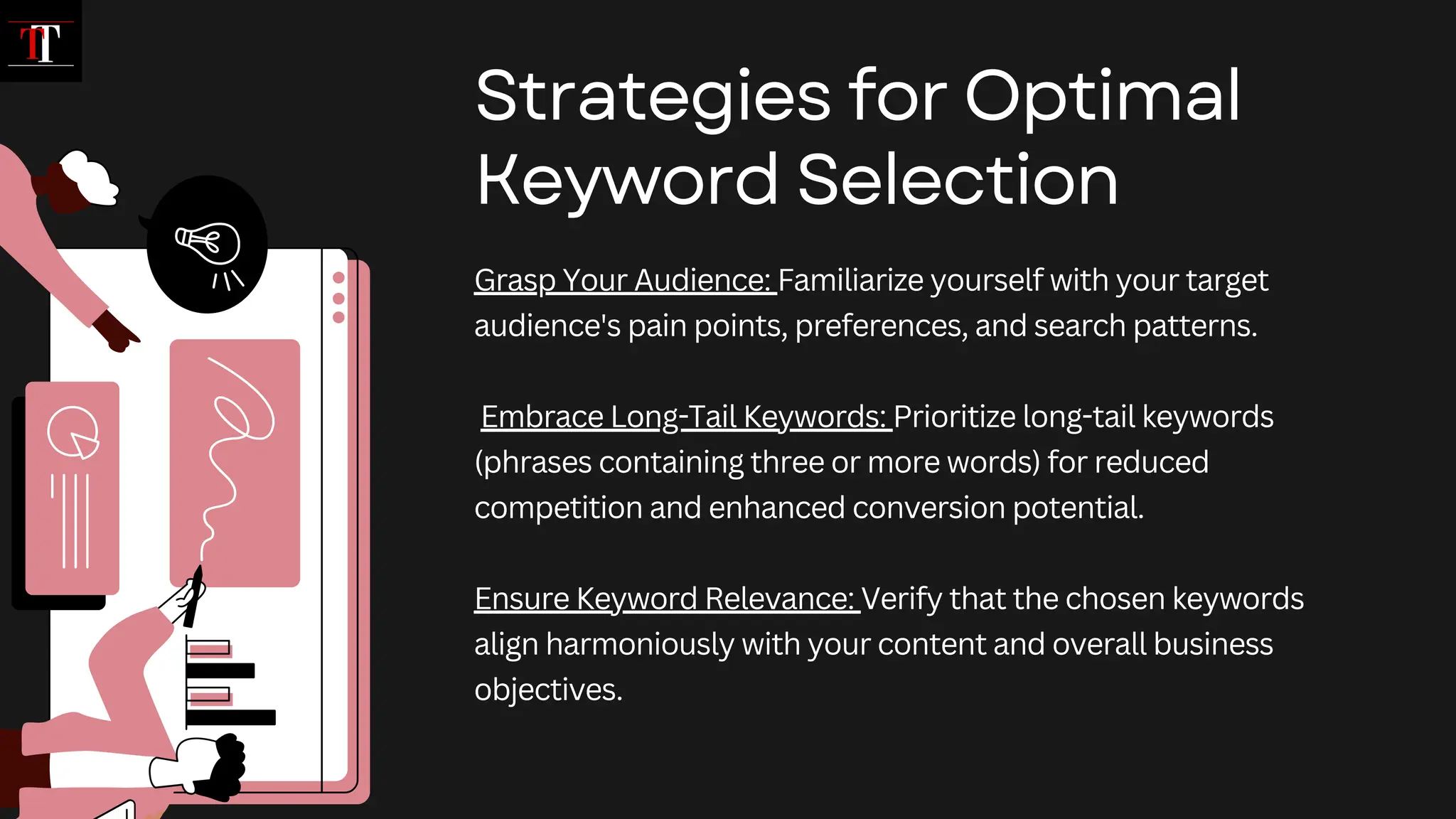 Grasp Your Audience: Familiarize yourself with your target
audience's pain points, preferences, and search patterns.
Embrace Long-Tail Keywords: Prioritize long-tail keywords
(phrases containing three or more words) for reduced
competition and enhanced conversion potential.
Ensure Keyword Relevance: Verify that the chosen keywords
align harmoniously with your content and overall business
objectives.
Strategies for Optimal
Keyword Selection
 