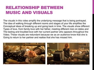 RELATIONSHIP BETWEEN
  MUSIC AND VISUALS
The visuals in this video amplify the underlying message that is being portrayed.
The idea of walking through different rooms and stages of your life amplifies the
Conceptual ideas of breaking up and going back in time. The visuals show different
Types of love, from family love with her father, meeting different men on dates and
The lasting and troubled love with her current partner who appears throughout the
Video. These visuals are redundant because we as an audience know that she is
Going to return to her partner and realise that she has missed him.
 
