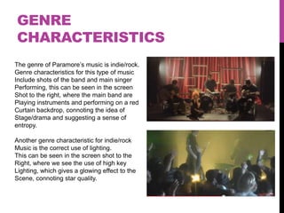 GENRE
CHARACTERISTICS
The genre of Paramore‟s music is indie/rock.
Genre characteristics for this type of music
Include shots of the band and main singer
Performing, this can be seen in the screen
Shot to the right, where the main band are
Playing instruments and performing on a red
Curtain backdrop, connoting the idea of
Stage/drama and suggesting a sense of
entropy.

Another genre characteristic for indie/rock
Music is the correct use of lighting.
This can be seen in the screen shot to the
Right, where we see the use of high key
Lighting, which gives a glowing effect to the
Scene, connoting star quality.
 