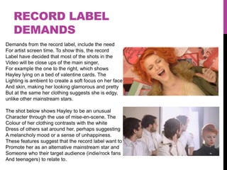 RECORD LABEL
   DEMANDS
Demands from the record label, include the need
For artist screen time. To show this, the record
Label have decided that most of the shots in the
Video will be close ups of the main singer,
For example the one to the right, which shows
Hayley lying on a bed of valentine cards. The
Lighting is ambient to create a soft focus on her face
And skin, making her looking glamorous and pretty
But at the same her clothing suggests she is edgy,
unlike other mainstream stars.

The shot below shows Hayley to be an unusual
Character through the use of mise-en-scene. The
Colour of her clothing contrasts with the white
Dress of others sat around her, perhaps suggesting
A melancholy mood or a sense of unhappiness.
These features suggest that the record label want to
Promote her as an alternative mainstream star and
Someone who their target audience (indie/rock fans
And teenagers) to relate to.
 