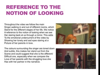 REFERENCE TO THE
 NOTION OF LOOKING

Throughout the video we follow the main
Singer walking in and out of different rooms, which
Stand for the different stages of her life. We notice
A reference to the notion of looking when we see
Her staring back at us through a mirror. This adds
To the emotional undercurrent of the video by
Showing her lonely and sad eyes staring at a
Picture of her parents in love.

The colours surrounding the singer are toned down
And subtle, this makes her stand out from the
Scene and could suggest that she is the different/
Difficult one, especially when we compare the
Love of her parents with the struggling love she
Has with her partner in the narrative.
 