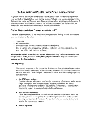 The Only Guide You’ll Need to Finding Perfect eLearning Partner
As you are running training for your business, your business sends an ambitious requirement
your way that drives you to look for a training partner. Perhaps it is a compliance requirement
that needs the global workforce of several thousand to complete a certification in 6 months. Or
maybe the product team needs content for the next version release, and the deadlines are
immediate. How often have you been faced with such a dilemma?
The inevitable next steps “Howdo we get started”?
The needs that brought you to the quest for sourcing a suitable training partner could be one
(or a combination) of the below:
• Scalability
• Faster turnaround
• Diverse skill sets and industry tools and standard expertise
• Line-of-sight to what is happening with other customers and how organizations like
yours are solving their business problems
However, the process of initiating the process is not always easy. The ideas below will help
you get started in the journey tofinding the right partner that can help you achieve your
learning and development goals.
The Beginning
The provider landscape in the training and development field has several players; each
with strengths that play to their expertise in tools, infrastructure, training topics across
verticals and so on. These strengths should be considered with the following important
considerations:
• Local/Offshore partners
One of the biggest advantages of off-shoring can be cost effectiveness and access to
larger talent pools with diverse skills sets. However, sometimes this is not a
possibility for compliance and other requirements. Furthermore, scenarios where
on-premise support is needed will necessitate local support.
• Multiple/Single partners
Often, a training department will need to work with specialists in their areas. For
example, you may need a partner for your training infrastructure and support for
Learning Management Systems, one for your instructor-led-training delivery and
another for your content support.
• Evaluating skillset
 