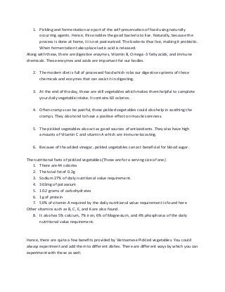 1. Pickling and fermentation are part of the self-preservation of food using naturally
occurring agents. Hence, this enables the good bacteria to live. Naturally, because the
process is done at home, it is not pasteurized. The bacteria thus live, making it probiotic.
When fermentation takes place lactic acid is released.
Along with these, there are digestive enzymes, Vitamin B, Omega -3 fatty acids, and immune
chemicals. These enzymes and acids are important for our bodies.
2. The modern diet is full of processed food which robs our digestive systems of these
chemicals and enzymes that can assist it in digesting.
3. At the end of the day, these are still vegetables which makes them helpful to complete
your daily vegetable intake. It contains 60 calories.
4. Often cramps can be painful, these pickled vegetables could also help in soothing the
cramps. They also tend to have a positive effect on muscle soreness.
5. The pickled vegetables also act as good sources of antioxidants. They also have high
amounts of Vitamin C and vitamin A which are immune-boosting.
6. Because of the added vinegar, pickled vegetables can act beneficial for blood sugar.
The nutritional facts of pickled vegetables (These are for a serving size of one)
1. There are 44 calories
2. The total fat of 0.2g
3. Sodium 27% of daily nutritional value requirement.
4. 363mg of potassium
5. 10.2 grams of carbohydrates
6. 1g of protein
7. 50% of vitamin A required by the daily nutritional value requirement is found here
Other vitamins such as B, C, E, and K are also found.
8. It also has 5% calcium, 7% iron, 6% of Magnesium, and 4% phosphorus of the daily
nutritional value requirement.
Hence, there are quite a few benefits provided by Vietnamese Pickled vegetables. You could
always experiment and add them to different dishes. There are different ways by which you can
experiment with these as well.
 