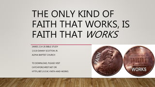 THE ONLY KIND OF
FAITH THAT WORKS, IS
FAITH THAT WORKS
JAMES 2:14-26 BIBLE STUDY
1.9.19 DANNY SCOTTON JR.
ALPHA BAPTIST CHURCH
TO DOWNLOAD, PLEASE VISIT
CATCHFORCHRIST.NET OR
HTTP://BIT.LY/C4C-FAITH-AND-WORKS
 