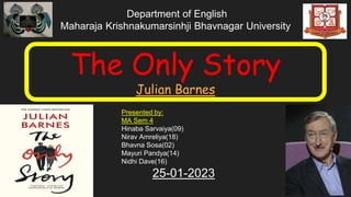 Department of English
Maharaja Krishnakumarsinhji Bhavnagar University
The Only Story
Julian Barnes
Presented by:
MA Sem 4
Hinaba Sarvaiya(09)
Nirav Amreliya(18)
Bhavna Sosa(02)
Mayuri Pandya(14)
Nidhi Dave(16)
25-01-2023
 