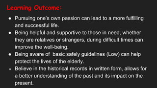 Learning Outcome:
● Pursuing one’s own passion can lead to a more fulfilling
and successful life.
● Being helpful and supportive to those in need, whether
they are relatives or strangers, during difficult times can
improve the well-being.
● Being aware of basic safely guidelines (Low) can help
protect the lives of the elderly.
● Believe in the historical records in written form, allows for
a better understanding of the past and its impact on the
present.
 