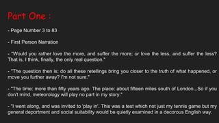Part One :
- Page Number 3 to 83
- First Person Narration
- "Would you rather love the more, and suffer the more; or love the less, and suffer the less?
That is, I think, finally, the only real question."
- "The question then is: do all these retellings bring you closer to the truth of what happened, or
move you further away? I'm not sure."
- "The time: more than fifty years ago. The place: about fifteen miles south of London...So if you
don't mind, meteorology will play no part in my story."
- "I went along, and was invited to 'play in'. This was a test which not just my tennis game but my
general deportment and social suitability would be quietly examined in a decorous English way.
 