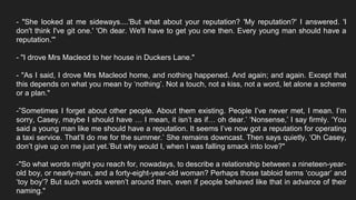 - "She looked at me sideways....'But what about your reputation? 'My reputation?' I answered. 'I
don't think I've git one.' 'Oh dear. We'll have to get you one then. Every young man should have a
reputation.'"
- "I drove Mrs Macleod to her house in Duckers Lane."
- "As I said, I drove Mrs Macleod home, and nothing happened. And again; and again. Except that
this depends on what you mean by ‘nothing’. Not a touch, not a kiss, not a word, let alone a scheme
or a plan."
-”Sometimes I forget about other people. About them existing. People I’ve never met, I mean. I’m
sorry, Casey, maybe I should have … I mean, it isn’t as if… oh dear.’ ‘Nonsense,’ I say firmly. ‘You
said a young man like me should have a reputation. It seems I’ve now got a reputation for operating
a taxi service. That’ll do me for the summer.’ She remains downcast. Then says quietly, ‘Oh Casey,
don’t give up on me just yet.’But why would I, when I was falling smack into love?"
-"So what words might you reach for, nowadays, to describe a relationship between a nineteen-year-
old boy, or nearly-man, and a forty-eight-year-old woman? Perhaps those tabloid terms ‘cougar’ and
‘toy boy’? But such words weren’t around then, even if people behaved like that in advance of their
naming."
 