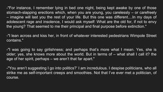 -"For instance, I remember lying in bed one night, being kept awake by one of those
stomach-slapping erections which, when you are young, you carelessly – or carefreely
– imagine will last you the rest of your life. But this one was different....In my days of
adolescent rage and insolence, I would ask myself: What are the old for, if not to envy
the young? That seemed to me their principal and final purpose before extinction."
-"I lean across and kiss her, in front of whatever interested pedestrians Wimpole Street
contains."
-"I was going to say girlishness; and perhaps that’s more what I mean. Yes, she is
older; yes, she knows more about the world. But in terms of – what shall I call it? the
age of her spirit, perhaps – we aren’t that far apart."
-"You aren’t suggesting I go into politics?’ I am incredulous. I despise politicians, who all
strike me as self-important creeps and smoothies. Not that I’ve ever met a politician, of
course.
 