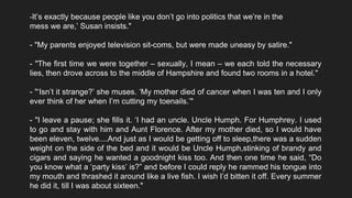 ‘ -It’s exactly because people like you don’t go into politics that we’re in the
mess we are,’ Susan insists."
- "My parents enjoyed television sit-coms, but were made uneasy by satire."
- "The first time we were together – sexually, I mean – we each told the necessary
lies, then drove across to the middle of Hampshire and found two rooms in a hotel."
- "‘Isn’t it strange?’ she muses. ‘My mother died of cancer when I was ten and I only
ever think of her when I’m cutting my toenails.’"
- "I leave a pause; she fills it. ‘I had an uncle. Uncle Humph. For Humphrey. I used
to go and stay with him and Aunt Florence. After my mother died, so I would have
been eleven, twelve....And just as I would be getting off to sleep,there was a sudden
weight on the side of the bed and it would be Uncle Humph,stinking of brandy and
cigars and saying he wanted a goodnight kiss too. And then one time he said, “Do
you know what a ‘party kiss’ is?” and before I could reply he rammed his tongue into
my mouth and thrashed it around like a live fish. I wish I’d bitten it off. Every summer
he did it, till I was about sixteen."
 