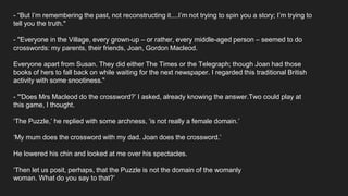 - “But I’m remembering the past, not reconstructing it....I’m not trying to spin you a story; I’m trying to
tell you the truth."
- "Everyone in the Village, every grown-up – or rather, every middle-aged person – seemed to do
crosswords: my parents, their friends, Joan, Gordon Macleod.
Everyone apart from Susan. They did either The Times or the Telegraph; though Joan had those
books of hers to fall back on while waiting for the next newspaper. I regarded this traditional British
activity with some snootiness."
- "'Does Mrs Macleod do the crossword?’ I asked, already knowing the answer.Two could play at
this game, I thought.
‘The Puzzle,’ he replied with some archness, ‘is not really a female domain.’
‘My mum does the crossword with my dad. Joan does the crossword.’
He lowered his chin and looked at me over his spectacles.
‘Then let us posit, perhaps, that the Puzzle is not the domain of the womanly
woman. What do you say to that?’
 